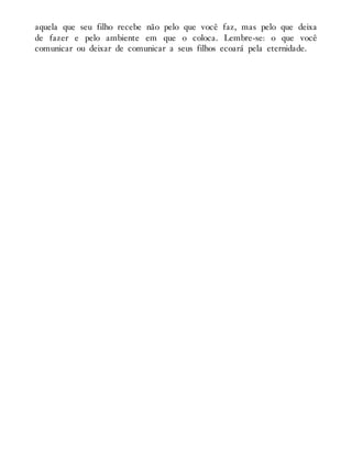 aquela que seu filho recebe não pelo que você faz, mas pelo que deixa
de fazer e pelo ambiente em que o coloca. Lembre-se: o que você
comunicar ou deixar de comunicar a seus filhos ecoará pela eternidade.
 