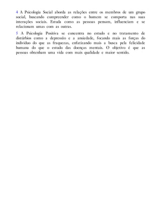 4 A Psicologia Social aborda as relações entre os membros de um grupo
social, buscando compreender como o homem se comporta nas suas
interações sociais. Estuda como as pessoas pensam, influenciam e se
relacionam umas com as outras.
5 A Psicologia Positiva se concentra no estudo e no tratamento de
distúrbios como a depressão e a ansiedade, focando mais as forças do
individuo do que as fraquezas, enfatizando mais a busca pela felicidade
humana do que o estudo das doenças mentais. O objetivo é que as
pessoas obtenham uma vida com mais qualidade e maior sentido.
 