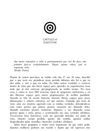 CAPÍTULO VI
QUESTIONE
Sua mente responderá a todos os questionamentos que você lhe fizer, mas
primeiro faça-os verdadeiramente. Depois, apenas relaxe, pois as
respostam virão.
(Paulo Vieira)
Depois de tantos percalços na minha vida dos 17 aos 30 anos, descobri
que o que mais me prejudicou nesse período doloroso não foi o que eu
não sabia, e sim o que eu sabia. Eu tinha tantas verdades e certezas
dentro de mim que não havia espaço para aprender ou experimentar mais
nada que já não estivesse pré-programado na minha mente. No meu
caso, é como se meu HD estivesse cheio de programas ineficientes e eu
não liberasse espaço para outras programações de melhor qualidade.
Quando se fala de mente humana, bastaria liberar espaço para novas
informações e saberes entrarem até por osmose. Contudo, por mais de
treze anos me mantive agarrado com as minhas verdades, defendendo-as
com tanta paixão que poucas pessoas ousariam me dissuadir delas.
Quando encontrei pessoas realmente dispostas a me dissuadir, eram
pessoas iguais a mim, presas e acorrentadas nas suas verdades absolutas.
Travávamos lutas homéricas, cada um querendo defender seu ponto de
vista. Quanto tempo perdido, quanta dor sentida, quantos sonhos
desperdiçados pelas muralhas chamadas verdades absolutas.
Saber fazer perguntas é muito mais importante do que saber pedir.
Quantas mulheres pediram um marido e depois que ele apareceu elas
 