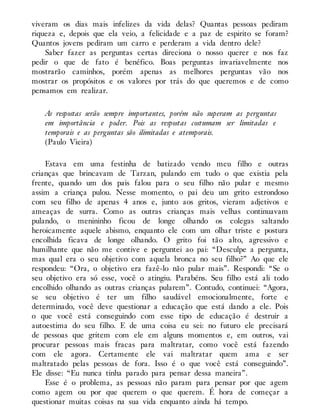 viveram os dias mais infelizes da vida delas? Quantas pessoas pediram
riqueza e, depois que ela veio, a felicidade e a paz de espirito se foram?
Quantos jovens pediram um carro e perderam a vida dentro dele?
Saber fazer as perguntas certas direciona o nosso querer e nos faz
pedir o que de fato é benéfico. Boas perguntas invariavelmente nos
mostrarão caminhos, porém apenas as melhores perguntas vão nos
mostrar os propósitos e os valores por trás do que queremos e de como
pensamos em realizar.
As respostas serão sempre importantes, porém não superam as perguntas
em importância e poder. Pois as respostas costumam ser limitadas e
temporais e as perguntas são ilimitadas e atemporais.
(Paulo Vieira)
Estava em uma festinha de batizado vendo meu filho e outras
crianças que brincavam de Tarzan, pulando em tudo o que existia pela
frente, quando um dos pais falou para o seu filho não pular e mesmo
assim a criança pulou. Nesse momento, o pai deu um grito estrondoso
com seu filho de apenas 4 anos e, junto aos gritos, vieram adjetivos e
ameaças de surra. Como as outras crianças mais velhas continuavam
pulando, o menininho ficou de longe olhando os colegas saltando
heroicamente aquele abismo, enquanto ele com um olhar triste e postura
encolhida ficava de longe olhando. O grito foi tão alto, agressivo e
humilhante que não me contive e perguntei ao pai: “Desculpe a pergunta,
mas qual era o seu objetivo com aquela bronca no seu filho?” Ao que ele
respondeu: “Ora, o objetivo era fazê-lo não pular mais”. Respondi: “Se o
seu objetivo era só esse, você o atingiu. Parabéns. Seu filho está ali todo
encolhido olhando as outras crianças pularem”. Contudo, continuei: “Agora,
se seu objetivo é ter um filho saudável emocionalmente, forte e
determinado, você deve questionar a educação que está dando a ele. Pois
o que você está conseguindo com esse tipo de educação é destruir a
autoestima do seu filho. E de uma coisa eu sei: no futuro ele precisará
de pessoas que gritem com ele em alguns momentos e, em outros, vai
procurar pessoas mais fracas para maltratar, como você está fazendo
com ele agora. Certamente ele vai maltratar quem ama e ser
maltratado pelas pessoas de fora. Isso é o que você está conseguindo”.
Ele disse: “Eu nunca tinha parado para pensar dessa maneira”.
Esse é o problema, as pessoas não param para pensar por que agem
como agem ou por que querem o que querem. É hora de começar a
questionar muitas coisas na sua vida enquanto ainda há tempo.
 