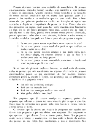 Pessoas vitoriosas buscam uma multidão de conselheiros. Já pessoas
emocionalmente limitadas buscam sozinhas seus caminhos e seus destinos
e nunca os questionam. Quando ouvimos nossas verdades e as verdades
de outras pessoas, precisamos ter em mente duas questões: quem é a
pessoa a dar ouvidos e os resultados que ela vem tendo. Pois o bom
senso diz que primeiro precisamos confiar na intenção de quem nos
aconselha e depois na competência da pessoa na área. Talvez não seja
tão proveitoso ou seguro pedir conselhos sobre investimentos financeiros
ao meu avô se ele nunca prosperou nessa área. Mesmo que eu ouça o
que ele tem a me dizer, preciso ouvir muitas outras pessoas. Sobretudo,
preciso questionar todas elas e suas verdades, inclusive a mim mesmo e
às minhas verdades. Isso pode ser feito a partir das perguntas a seguir.
1. Eu ou essa pessoa temos experiência nesse aspecto da vida?
2. Eu ou essa pessoa temos resultados práticos que validem as
minhas ideias ou as dela?
3. Eu ou essa pessoa estamos dizendo o que quero ouvir, para
me deixar alegre, ou estamos dizendo o que de fato é o
melhor para mim no longo prazo?
4. Eu ou essa pessoa temos maturidade emocional e intelectual
nesse aspecto específico da vida?
Se na base da pirâmide evolutiva humana, no nível mais elementar,
estão as pessoas que não questionam, no segundo nível estão as pessoas
questionadoras, porém as que questionam da pior maneira possível:
perguntam pouco e, quando o fazem, são perguntas que as enfraquecem
e debilitam. São perguntas como:
Por que isso aconteceu comigo?
Será que eu merecia isso?
Será que vou conseguir realizar esse sonho?
Vou ganhar dinheiro com isso?
São perguntas que já trazem consigo as respostas, porém são
respostas que colocam a pessoa em uma situação pior do que a anterior.
Esses tipos de perguntas não geram ação nem focam o futuro, trazem
apenas dúvida e medo.
O terceiro tipo de pessoa em relação às perguntas são aquelas que
fazem boas perguntas e por isso obtêm boas respostas. Elas perguntam o
que querem, o que devem fazer e como podem fazer. São perguntas
muito mais evoluídas e consistentes, por isso estão à frente da maioria
das pessoas ao seu redor. Elas questionam, e isso é importante. São
 