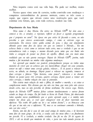 Não importa como está sua vida hoje. Ela pode ser melhor, muito
melhor.
Nestes quase vinte anos de carreira, tenho convivido com mudanças e
conquistas extraordinárias de pessoas normais, como os três casos a
seguir, que espero que sirvam como uma motivação para que você
continue esta leitura, que, com toda certeza, mudará sua vida.
Depoimento de Ana Maria
Meu nome é Ana Maria. Eu estive no Método CIS® há dois anos e
comecei a ler, a estudar, a repensar, refletir ao fazer a agenda programada
que é proposta no curso1. Na época em que estive lá fazendo o curso, eu não
percebia o que estava acontecendo comigo, é como se estivesse cega ou
anestesiada. Eu estava vinte quilos acima do peso, e faço esse depoimento
olhando para uma foto da época em que eu comecei o Método… Eu me
achava linda e vivia como se estivesse tudo certo, mas a verdade é que eu me
autossabotava todo o tempo, e mesmo dizendo para mim que era linda não
tinha a coragem de passar na frente do espelho. Afinal, essa era mais uma
realidade que eu não queria enxergar. Depois do Método CIS®, porém, tudo
mudou e fui incutindo na minha vida algumas mudanças.
Lá, aprendi que mudar era possível, principalmente porque eu tinha uma
maneira de viver que eu achava que era maravilhosa: chegar em casa cansada,
sentar no sofá e tomar uma cerveja gelada, relaxar… E eu passei a relaxar na
sexta, no sábado, no domingo. Depois passei a relaxar na segunda, tomava só
duas cervejas e falava: “Que besteira, coisa pouca”, relaxava e ia dormir.
Depois eu passei para três cervejas, quatro cervejas, depois passei a tomar até
cinco cervejas, e minha relação em casa ia piorando.
Não existia mais relação de mãe e filhos, de mulher e marido, e as coisas se
complicaram muito. Eles diziam que isso não era bom, que meu jeito não estava
dando certo, mas eu não percebia de forma nenhuma. Eu estava cega. Então,
depois do Método CIS® muitas fichas caíram imediatamente e outras foram
caindo ao longo do tempo. Eu fui lendo os livros do Paulo Vieira, fui observando
todas aquelas novas possibilidades que a gente aprende aqui, e a minha mãe
sempre me dizia que, se você quer emagrecer tem de ficar repetindo seus
objetivos: “Eu tenho 60 quilos na lei e na ordem divina”, e eu brincava com
ela que só isso não era o suficiente: “É, mas se eu continuar comendo e bebendo,
não vai dar certo.”
Então, um dia fui à casa de um casal amigo de muitos anos, e lá bateram
uma foto do nosso grupo. Ao vê-la, a venda caiu dos meus olhos e eu finalmente
me percebi. Vi a verdade, a minha verdade. Isso foi no dia 26 de agosto de
2013, e ali eu decidi que mudaria de vida, e para isso todo mundo precisa de
 