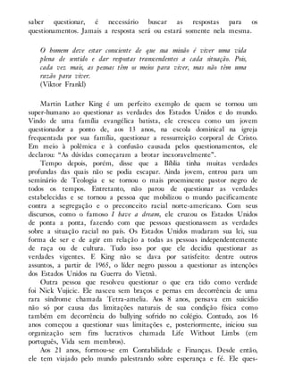 saber questionar, é necessário buscar as respostas para os
questionamentos. Jamais a resposta será ou estará somente nela mesma.
O homem deve estar consciente de que sua missão é viver uma vida
plena de sentido e dar respostas transcendentes a cada situação. Pois,
cada vez mais, as pessoas têm os meios para viver, mas não têm uma
razão para viver.
(Viktor Frankl)
Martin Luther King é um perfeito exemplo de quem se tornou um
super-humano ao questionar as verdades dos Estados Unidos e do mundo.
Vindo de uma família evangélica batista, ele cresceu como um jovem
questionador a ponto de, aos 13 anos, na escola dominical na igreja
frequentada por sua família, questionar a ressurreição corporal de Cristo.
Em meio à polêmica e à confusão causada pelos questionamentos, ele
declarou: “As dúvidas começaram a brotar inexoravelmente”.
Tempo depois, porém, disse que a Bíblia tinha muitas verdades
profundas das quais não se podia escapar. Ainda jovem, entrou para um
seminário de Teologia e se tornou o mais proeminente pastor negro de
todos os tempos. Entretanto, não parou de questionar as verdades
estabelecidas e se tornou a pessoa que mobilizou o mundo pacificamente
contra a segregação e o preconceito racial norte-americano. Com seus
discursos, como o famoso I have a dream, ele cruzou os Estados Unidos
de ponta a ponta, fazendo com que pessoas questionassem as verdades
sobre a situação racial no país. Os Estados Unidos mudaram sua lei, sua
forma de ser e de agir em relação a todas as pessoas independentemente
de raça ou de cultura. Tudo isso por que ele decidiu questionar as
verdades vigentes. E King não se dava por satisfeito: dentre outros
assuntos, a partir de 1965, o líder negro passou a questionar as intenções
dos Estados Unidos na Guerra do Vietnã.
Outra pessoa que resolveu questionar o que era tido como verdade
foi Nick Vujicic. Ele nasceu sem braços e pernas em decorrência de uma
rara síndrome chamada Tetra-amelia. Aos 8 anos, pensava em suicídio
não só por causa das limitações naturais de sua condição física como
também em decorrência do bullying sofrido no colégio. Contudo, aos 16
anos começou a questionar suas limitações e, posteriormente, iniciou sua
organização sem fins lucrativos chamada Life Without Limbs (em
português, Vida sem membros).
Aos 21 anos, formou-se em Contabilidade e Finanças. Desde então,
ele tem viajado pelo mundo palestrando sobre esperança e fé. Ele ques​-
 