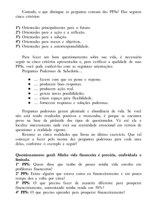 Contudo, o que distingue as perguntas comuns das PPSs? Elas seguem
cinco critérios:
1º) Orientadas principalmente para o futuro.
2º) Orientadas para a ação e a reflexão.
3º) Orientadas para a solução.
4º) Orientadas para metas e objetivos.
5º) Orientadas para a autorresponsabilidade.
Para fazer um bom questionamento sobre sua vida, é necessário
seguir os cinco critérios apresentados e, para verificar a qualidade de suas
PPSs, você pode conferi-las com as seguintes orientações:
Perguntas Poderosas de Sabedoria…
… fazem com que eu pense e repense.
… produzem boas respostas.
… produzem ação real.
… geram novas possibilidades.
… criam espaço para flexibilidade.
… fornecem respostas e soluções poderosas.
Perguntas poderosas geram plenitude e abundância de vida. Se você
não está tendo resultados positivos e tremendos, é porque se encontra
preso na base da pirâmide dos tipos de questionador. Vá até ela e
localize sinceramente onde está sua maturidade emocional em termos de
questionar a realidade vigente.
Retome as cinco realidades que listou no último exercício. Que tal
começar a fazer pelo menos dez perguntas poderosas para cada uma
delas, conforme o exemplo a seguir?
Questionamento geral: Minha vida financeira é precária, endividada e
limitada.
1ª PPS: Quem disse que tenho de passar minha vida envolto em
problemas financeiros?
2ª PPS: Existe alguém que estava como eu financeiramente e em pouco
tempo deu a volta por cima?
3ª PPS: O que preciso fazer de maneira diferente para prosperar
financeiramente, aumentando minha renda em 50%?
4ª PPS: O que preciso aprender para prosperar financeiramente?
 