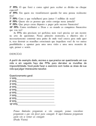 5ª PPS: O que farei e como agirei para acabar as dívidas no cheque
especial?
6ª PPS: Em quem me transformarei quando for uma pessoa realmente
rica?
7ª PPS: Com o que trabalharei para juntar 5 milhões de reais?
8ª PPS: Quem são as pessoas que estão comigo nessa jornada?
9ª PPS: Que preço estou disposto a pagar pelo sucesso financeiro?
10ª PPS: Como retribuirei a Deus e ao mundo as conquistas financeiras
que vou ter?
As PPSs não precisam ser perfeitas nem você precisa ser um mestre
na arte de questionar. Nesse primeiro momento, o objetivo não é
necessariamente construir uma ponte de onde você estava para onde quer
ir, mas destruir as muralhas emocionais que impediam você de ver outras
possibilidades e apontar para uma nova visão e uma nova maneira de
agir, pensar e sentir.
EXERCÍCIO
A partir do exemplo dado, escreva o que precisa ser questionado em sua
vida e em seguida faça dez PPSs para derrubar as muralhas de
impossibilidade. Você pode fazer o exercício com todas as áreas de sua
vida que julgar interessante reavaliar.
Questionamento geral:
1ª PPS:_________________________________
2ª PPS:_________________________________
3ª PPS:_________________________________
4ª PPS:_________________________________
5ª PPS:_________________________________
6ª PPS:_________________________________
7ª PPS:_________________________________
8ª PPS:_________________________________
9ª PPS:_________________________________
10ª PPS:_________________________________
Pessoas limitadas perguntam se vão conseguir, pessoas vencedoras
perguntam o que vão fazer para conseguir. E super-humanos perguntam
quem vão se tornar ao conseguir.
(Paulo Vieira)
 