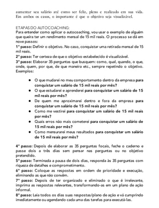 aumentar seu salário até como ser feliz, pleno e realizado em sua vida.
Em ambos os casos, o importante é que o objetivo seja visualizável.
ETAPAS DO AUTOCOACHING:
Para entender como aplicar o autocoaching, vou usar o exemplo de alguém
que queira ter um rendimento mensal de 15 mil reais. O processo se dá em
nove passos:
1º passo: Definir o objetivo. No caso, conquistar uma retirada mensal de 15
mil reais.
2º passo: Ter certeza de que o objetivo estabelecido é visualizável.
3º passo: Elaborar 35 perguntas que busquem: como, qual, quando, o que,
onde, quem, por que, de que maneira etc., sempre repetindo o objetivo.
Exemplos:
O que mudarei no meu comportamento dentro da empresa para
conquistar um salário de 15 mil reais por mês?
O que estudarei e aprenderei para conquistar um salário de 15
mil reais por mês?
De quem me aproximarei dentro e fora da empresa para
conquistar um salário de 15 mil reais por mês?
Como me vestirei para conquistar um salário de 15 mil reais
por mês?
Quais erros não mais cometerei para conquistar um salário de
15 mil reais por mês?
Como mensurarei meus resultados para conquistar um salário
de 15 mil reais por mês?
4º passo: Depois de elaborar as 35 perguntas focais, feche o caderno e
passe dois a três dias sem pensar nas perguntas ou no objetivo
pretendido.
5º passo: Terminada a pausa de dois dias, responda às 35 perguntas com
riqueza de detalhes e comprometimento.
6º passo: Coloque as respostas em ordem de prioridade e execução,
eliminando as que não convêm.
7º passo: Depois de ter organizado e eliminado o que é irrelevante,
imprima as respostas relevantes, transformando-as em um plano de ação
informal.
8º passo: Leia todos os dias suas respostas/plano de ação e vá cumprindo
imediatamente ou agendando cada uma das tarefas para executá-las.
 