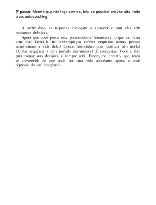 9º passo: Mesmo que não faça sentido, leia, se possível em voz alta, todo
o seu autocoaching.
A partir disso, as respostas começam a aparecer e com elas vêm
mudanças drásticas.
Agora que você possui essa poderosíssima ferramenta, o que vai fazer
com ela? Deixá-la na contemplação teórica enquanto outras pessoas
transformam a vida delas? Contar historinhas para justificar não usá-la?
Ou dar sequência a uma jornada interminável de conquistas? Você é livre
para tomar suas decisões, e sempre será. Espero, no entanto, que tenha
se convencido de que pode ter uma vida abundante agora, e mais
depressa do que imaginava.
 