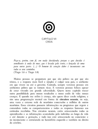 CAPITULO VII
CREIA
Peça-a, porém, com fé, em nada duvidando; porque o que duvida é
semelhante à onda do mar, que é levada pelo vento, e lançada de uma
para outra parte. (…) O homem de coração dobre é inconstante em
todos os seus caminhos.
(Tiago 1:6 e Tiago 1:8)
Muitas pessoas se perguntam por que são pobres ou por que são
tristes, e a resposta mais fácil e simples é culpar seus pais, o ambiente
em que vivem ou até o governo. Contudo, sempre veremos pessoas em
ambientes pobres que se tornam ricas. E veremos pessoas felizes apesar
de estar vivendo em grande adversidade. Quero neste capítulo trazer
outra possibilidade para nossos resultados e nosso estilo de vida: nossas
crenças. E quando me refiro à crença, não quero dizer credo religioso, e
sim uma programação mental em forma de circuitos neurais, ou seja,
uma vasta e extensa rede de neurônios conectados a milhões de outros
neurônios. Esses circuitos possuem informações ou programas que regem e
comandam todos os comportamentos e todas as respostas humanas aos
estímulos recebidos. Nos circuitos neurais, estão armazenados todos os
aprendizados e as informações acumulados pelo indivíduo ao longo da vida
e até durante a gestação, e tudo isso está armazenado no consciente e
no inconsciente e estruturado no hemisfério esquerdo e também no direito
do cérebro.
 