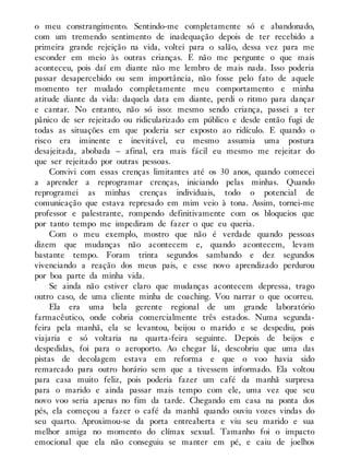 o meu constrangimento. Sentindo-me completamente só e abandonado,
com um tremendo sentimento de inadequação depois de ter recebido a
primeira grande rejeição na vida, voltei para o salão, dessa vez para me
esconder em meio às outras crianças. E não me pergunte o que mais
aconteceu, pois daí em diante não me lembro de mais nada. Isso poderia
passar desapercebido ou sem importância, não fosse pelo fato de aquele
momento ter mudado completamente meu comportamento e minha
atitude diante da vida: daquela data em diante, perdi o ritmo para dançar
e cantar. No entanto, não só isso: mesmo sendo criança, passei a ter
pânico de ser rejeitado ou ridicularizado em público e desde então fugi de
todas as situações em que poderia ser exposto ao ridículo. E quando o
risco era iminente e inevitável, eu mesmo assumia uma postura
desajeitada, abobada – afinal, era mais fácil eu mesmo me rejeitar do
que ser rejeitado por outras pessoas.
Convivi com essas crenças limitantes até os 30 anos, quando comecei
a aprender a reprogramar crenças, iniciando pelas minhas. Quando
reprogramei as minhas crenças individuais, todo o potencial de
comunicação que estava represado em mim veio à tona. Assim, tornei-me
professor e palestrante, rompendo definitivamente com os bloqueios que
por tanto tempo me impediram de fazer o que eu queria.
Com o meu exemplo, mostro que não é verdade quando pessoas
dizem que mudanças não acontecem e, quando acontecem, levam
bastante tempo. Foram trinta segundos sambando e dez segundos
vivenciando a reação dos meus pais, e esse novo aprendizado perdurou
por boa parte da minha vida.
Se ainda não estiver claro que mudanças acontecem depressa, trago
outro caso, de uma cliente minha de coaching. Vou narrar o que ocorreu.
Ela era uma bela gerente regional de um grande laboratório
farmacêutico, onde cobria comercialmente três estados. Numa segunda-
feira pela manhã, ela se levantou, beijou o marido e se despediu, pois
viajaria e só voltaria na quarta-feira seguinte. Depois de beijos e
despedidas, foi para o aeroporto. Ao chegar lá, descobriu que uma das
pistas de decolagem estava em reforma e que o voo havia sido
remarcado para outro horário sem que a tivessem informado. Ela voltou
para casa muito feliz, pois poderia fazer um café da manhã surpresa
para o marido e ainda passar mais tempo com ele, uma vez que seu
novo voo seria apenas no fim da tarde. Chegando em casa na ponta dos
pés, ela começou a fazer o café da manhã quando ouviu vozes vindas do
seu quarto. Aproximou-se da porta entreaberta e viu seu marido e sua
melhor amiga no momento do clímax sexual. Tamanho foi o impacto
emocional que ela não conseguiu se manter em pé, e caiu de joelhos
 