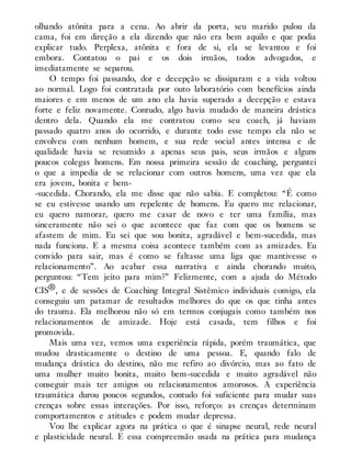 olhando atônita para a cena. Ao abrir da porta, seu marido pulou da
cama, foi em direção a ela dizendo que não era bem aquilo e que podia
explicar tudo. Perplexa, atônita e fora de si, ela se levantou e foi
embora. Contatou o pai e os dois irmãos, todos advogados, e
imediatamente se separou.
O tempo foi passando, dor e decepção se dissiparam e a vida voltou
ao normal. Logo foi contratada por outo laboratório com benefícios ainda
maiores e em menos de um ano ela havia superado a decepção e estava
forte e feliz novamente. Contudo, algo havia mudado de maneira drástica
dentro dela. Quando ela me contratou como seu coach, já haviam
passado quatro anos do ocorrido, e durante todo esse tempo ela não se
envolveu com nenhum homem, e sua rede social antes intensa e de
qualidade havia se resumido a apenas seus pais, seus irmãos e alguns
poucos colegas homens. Em nossa primeira sessão de coaching, perguntei
o que a impedia de se relacionar com outros homens, uma vez que ela
era jovem, bonita e bem-
-sucedida. Chorando, ela me disse que não sabia. E completou: “É como
se eu estivesse usando um repelente de homens. Eu quero me relacionar,
eu quero namorar, quero me casar de novo e ter uma família, mas
sinceramente não sei o que acontece que faz com que os homens se
afastem de mim. Eu sei que sou bonita, agradável e bem-sucedida, mas
nada funciona. E a mesma coisa acontece também com as amizades. Eu
convido para sair, mas é como se faltasse uma liga que mantivesse o
relacionamento”. Ao acabar essa narrativa e ainda chorando muito,
perguntou: “Tem jeito para mim?” Felizmente, com a ajuda do Método
CIS®, e de sessões de Coaching Integral Sistêmico individuais comigo, ela
conseguiu um patamar de resultados melhores do que os que tinha antes
do trauma. Ela melhorou não só em termos conjugais como também nos
relacionamentos de amizade. Hoje está casada, tem filhos e foi
promovida.
Mais uma vez, vemos uma experiência rápida, porém traumática, que
mudou drasticamente o destino de uma pessoa. E, quando falo de
mudança drástica do destino, não me refiro ao divórcio, mas ao fato de
uma mulher muito bonita, muito bem-sucedida e muito agradável não
conseguir mais ter amigos ou relacionamentos amorosos. A experiência
traumática durou poucos segundos, contudo foi suficiente para mudar suas
crenças sobre essas interações. Por isso, reforço: as crenças determinam
comportamentos e atitudes e podem mudar depressa.
Vou lhe explicar agora na prática o que é sinapse neural, rede neural
e plasticidade neural. E essa compreensão usada na prática para mudança
 