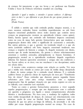 de crenças foi justamente o que me levou a ser professor nos Estados
Unidos e fazer da Febracis referência mundial em coaching.
Aprender é igual a mudar, e entender é apenas conhecer. A diferença
entre os dois é o que diferencia os que fazem dos que apenas pensam em
fazer.
(Paulo Vieira)
É sabido e notório que todo estímulo produz sinapses neurais, e se
esses mesmos estímulos forem recebidos repetidamente ou sob forte
impacto emocional produzirão novas redes neurais que contêm novas
crenças ou programações mentais ou aprendizado (chame como quiser).
Então, bastou apenas um estímulo sob fortíssimo impacto emocional,
como no caso da nossa bela gerente farmacêutica para que mudasse a
programação dentro dela sobre o significado de casamento e amizades.
Em outras palavras, o que a gerente viu (estímulo visual) e o que ela
ouviu (estímulo auditivo) sob forte impacto emocional mudaram suas
crenças a respeito de homens e amigas. E, daquele momento em diante,
mesmo que de modo inconsciente, ela passou a afastar relacionamentos
amorosos e também amizades, principalmente se fossem femininas. A
programação mental ou o aprendizado resultante daquela experiência
dolorosa foi: homens (parceiros amorosos) e amigas não são confiáveis e
me fazem sofrer; se os tiver, vou me machucar e me decepcionar, então
me afasto deles.
A mesma coisa aconteceu comigo com relação ao samba. Ver meu
pai e minha mãe virando as costas por causa da minha dança desajeitada
e diante de tantos amigos foi o estímulo visual doloroso. E o estímulo
auditivo foram as palavras cheias de reprovação do meu pai: “Totalmente
fora do ritmo.” Esses estímulos que duraram poucos segundos foram
suficientes para criar uma crença traumática com a seguinte
programação: fuja de qualquer situação em que esteja exposto ao erro ou
ao ridículo, caso contrário será rejeitado.
Tanto eu como a gerente farmacêutica passamos a viver segundo
aquelas programações, e sempre que nos deparávamos com o estímulo
em questão o programa era ligado e nossos comportamentos alterados
drástica e imediatamente. No meu caso, a mudança foi explícita, todos
viam minha incapacidade de dançar, de começar um relacionamento com
meninas, medo de errar no futebol. Seria difícil enumerar todas as
situações de que me privei ao longo da infância, da juventude e da vida
adulta por causa daquela programação mental ou crença. No caso da
 