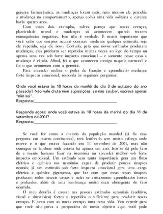 gerente farmacêutica, as mudanças foram sutis, nem mesmo ela percebia
a mudança no comportamento, apenas colhia uma vida solitária e carente
havia quatro anos.
Com esses dois exemplos, talvez pareça que novas crenças,
plasticidade neural e mudanças só acontecem quando trazem
consequências negativas. Isso não é verdade. É muito importante que
você saiba que sinapses neurais ocorrem mediante qualquer estímulo, seja
ele repetido, seja ele novo. Contudo, para que novos estímulos produzam
mudanças, eles precisam ser repetidos muitas vezes ao logo do tempo ou
apenas uma vez sob forte impacto emocional – e somente nesse caso a
mudança é rápida. Afinal, foi o que aconteceu comigo naquele carnaval e
foi o que aconteceu com a gerente.
Para entender melhor o poder de fixação e aprendizado mediante
forte impacto emocional, responda às seguintes perguntas:
Onde você estava às 10 horas da manhã do dia 3 de outubro do ano
passado? Não vale chute nem suposições; se não souber, escreva apenas
“não sei”.
Resposta:___________________________________________
Responda agora: onde você estava às 10 horas da manhã do dia 11 de
setembro de 2001?
Resposta:___________________________________________
Se você for como a maioria da população mundial (já fiz essa
pergunta em quatro continentes), terá lembrado sem muito esforço onde
esteve e o que estava fazendo em 11 setembro de 2001, mas não
consegue se lembrar onde estava há apenas um ano. Isto se dá pelo fato
de a mente humana fixar na memória ou aprender melhor sob forte
impacto emocional. Um estímulo sem tanta importância gera um fluxo
elétrico e químico nos neurônios capaz de produzir poucas sinapses
neurais; já um estímulo sob forte impacto emocional gera uma carga
elétrica e química gigantesca, que faz com que essas novas sinapses
produzam redes neurais vastas e nelas se armazenem aprendizados fortes
e profundos, além de uma lembrança muito mais abrangente do fato
ocorrido.
O meu desafio é causar nas pessoas estímulos sensoriais (auditivo,
visual e sinestésico) fortes e repetidos o suficiente para produzir novas
crenças. E junto com as novas crenças uma nova vida. Vou repetir para
que você não perca a perspectiva do nosso objetivo aqui: você pode
 
