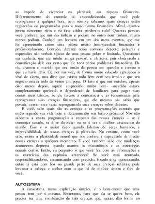 as impede de vivenciar na plenitude sua riqueza financeira.
Diferentemente do controle do ar-condicionado, que você pode
reprogramar a qualquer hora, nem sempre sabemos quais crenças estão
registradas ou programadas para o nosso futuro financeiro. Afinal, quantos
jovens nasceram ricos e na fase adulta perderam tudo? Quantas pessoas
você conhece que um dia tinham e podiam no outro nem tinham, muito
menos podiam. Conheci um homem em um dos meus eventos, que me
foi apresentado como uma pessoa muito bem-sucedida financeira e
profissionalmente. Contudo, durante nossa conversa detectei palavras e
expressões não verbais típicas de uma pessoa pobre e limitada. Questionei
sua cunhada, que era minha amiga pessoal, e alertei-a, pois observando a
comunicação dele era certo que ele teria sérios problemas financeiros. Ela
riu, chamou o marido que era irmão da pessoa em questão e contou o
que eu havia dito. Ele por sua vez, de forma muito educada agradeceu o
sinal de alerta, mas disse que estava tudo bem com seu irmão e que seu
negócio estava indo de vento em popa. O fato é que em outubro, apenas
oito meses depois, aquele empresário muito bem- -sucedido estava
completamente quebrado e dependendo de familiares para pagar suas
contas mais básicas. Se ele tivesse a consciência e as ferramentas para
reprogramar suas crenças financeiras, que ele mesmo não sabia que
possuía, certamente teria reprogramado suas crenças sobre dinheiro.
E você, sabe quais são as crenças e as programações mentais que
estão regendo sua vida hoje e determinarão seu futuro próximo? Nós não
sabemos a exata programação a respeito das nossas crenças – se é
continuar casado, se é se divorciar ou se é ter o melhor casamento do
mundo. Esse é o maior risco quando falamos de seres humanos, a
imprevisibilidade de nossas crenças já plantadas. No entanto, como você
sabe, existe a plasticidade neural que nos confere a capacidade de mudar
nossas crenças a qualquer momento. E você também sabe que mudanças
acontecem depressa quando usamos os mecanismos e as estratégias
neurais certos. Então, eu pergunto: o que você fez com as informações e
os exercícios dos capítulos anteriores? Se você está acordado,
responsabilizando-se, comunicando com precisão, focado e se questionando,
então já está com boa ou grande parte de suas crenças refeitas, pode
levantar a cabeça e sonhar com o que há de melhor dentro e fora de
você.
AUTOESTIMA
A autoestima, numa explicação simples, é o bem-querer que uma
pessoa tem por si mesma. Entretanto, para que ela se queira bem, ela
precisa ter uma combinação de três crenças que, juntas, dão forma ao
 