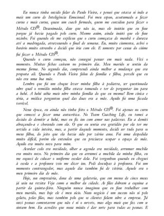 Eu nunca tinha ouvido falar do Paulo Vieira, e pensei que estava só indo a
mais um curso de Inteligência Emocional. Foi meu esposo, acostumado a fazer
cursos e mais cursos, quase um coach formado, quem me convidou para fazer o
Método CIS®. Desanimada, disse que não ia, mas ele insistiu que eu fosse
porque já havia pagado pelo curso. Mesmo assim, ainda insisti que ele fosse
sozinho. Foi quando ele me explicou que o curso começava de manhã e durava
até a madrugada, atravessando o final de semana. Eu, muito ciumenta, achei o
horário muito estranho e decidi que iria com ele. E somente por causa do ciúme
fui fazer o Método CIS®.
Quando o curso começou, não consegui pensar em mais nada. Vivi o
momento. Muitas fichas caíram no primeiro dia. Meu marido se sentiu da
mesma forma. No segundo dia, compreendi ainda melhor a mudança que era
proposta ali. Quando o Paulo Vieira falou de família e filhos, percebi que eu
não era uma boa mãe.
Lembro que foi um choque levar minha filha à pediatra, ser questionada
sobre qual o remédio minha filha estava tomando e ter de perguntar isso para
a babá. A babá sabia mais sobre minha família do que eu mesma! Bem cínica e
séria, a médica perguntou qual das duas era a mãe. Aquilo foi uma facada
terrível.
Nessa época, eu ainda não tinha feito o Método CIS®. Foi apenas no curso
que comecei a fazer uma autocrítica. No Team Coaching Life, eu tomei a
decisão de demitir a babá, mas eu fiz isso com amor nas palavras. Eu a demiti
abraçando-a e chorando com ela. O que eu sentia era gratidão por ela ter me
servido a vida inteira, mas, a partir daquele momento, decidi ser tudo para os
meus filhos, do jeito que ela havia sido por vários anos. Foi uma despedida
muito difícil, porém ela entendeu que eu precisava ocupar o espaço de mãe.
Aquilo era muito novo para mim.
Acordar cedo era novidade, olhar a agenda era novidade, arrumar mochila
era muito novo. No primeiro dia que eu arrumei a mochila da minha filha, eu
me esqueci de colocar o uniforme escolar dela. Foi vergonhoso quando eu cheguei
à escola e a professora veio me dizer isso. Pedi desculpas à professora. Foi um
momento constrangedor, mas aquele dia também foi de vitória. Aquele era o
meu primeiro dia de mãe.
Hoje, sou empresária, dona de uma gelateria, que em menos de cinco meses
já saiu na revista Veja como a melhor da cidade. As filas dobram a esquina a
partir da quinta-feira. Ninguém nunca imaginou que eu fosse trabalhar com
meu marido, mas hoje ele é meu sócio. Nosso negócio é um sucesso não só pelo
gelato, pelas filas, mas também pelo que os clientes falam sobre a empresa. Já
ouvi pessoas comentarem que não é só o sorvete, mas algo mais que faz com se
sintam bem. Eu acredito que nossa missão é dar sorte para todas as pessoas. E
 