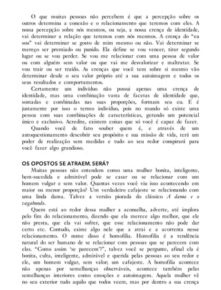 O que muitas pessoas não percebem é que a percepção sobre os
outros determina a conexão e o relacionamento que teremos com eles. A
nossa percepção sobre nós mesmos, ou seja, a nossa crença de identidade,
vai determinar a relação que teremos com nós mesmos. A crença do “eu
sou” vai determinar se gosto de mim mesmo ou não. Vai determinar se
mereço ser premiado ou punido. Ela define se vou vencer, tirar segundo
lugar ou se vou perder. Se vou me relacionar com uma pessoa de valor
ou com alguém sem valor ou que vai me desvalorizar e maltratar. Se
vou trair ou ser traído. As crenças que você tem sobre si mesmo vão
determinar desde o seu valor próprio até a sua autoimagem e todos os
seus resultados e comportamentos.
Certamente um indivíduo não possui apenas uma crença de
identidade, mas uma combinação vasta de facetas de identidade que,
somadas e combinadas nas suas proporções, formam seu eu. E é
justamente por isso o termo indivíduo, pois no mundo só existe uma
pessoa com suas combinações de características, gerando um potencial
único e exclusivo. Acredite, existem coisas que só você é capaz de fazer.
Quando você de fato souber quem é, e através de um
autoquestionamento descobrir seu propósito e sua missão de vida, terá um
poder de realização sem medidas e tudo ao seu redor conspirará para
você fazer algo grandioso.
OS OPOSTOS SE ATRAEM. SERÁ?
Muitas pessoas não entendem como uma mulher bonita, inteligente,
bem-sucedida e admirável pode se casar ou se relacionar com um
homem vulgar e sem valor. Quantas vezes você viu isso acontecendo em
maior ou menor proporção? Um verdadeiro cafajeste se relacionando com
uma linda dama. Talvez a versão piorada do clássico A dama e o
vagabundo.
Quem está ao redor dessa mulher a aconselha, adverte, até implora
pelo fim do relacionamento, dizendo que ela merece algo melhor, que ele
não presta, que ela vai sofrer, que esse relacionamento não pode dar
certo etc. Contudo, existe algo nele que a atrai e a acorrenta nesse
relacionamento. O nome disso é homofilia. Homofilia é a tendência
natural do ser humano de se relacionar com pessoas que se parecem com
elas. “Como assim ‘se parecem’?”, talvez você se pergunte, afinal ela é
bonita, culta, inteligente, admirável e querida pelas pessoas ao seu redor e
ele, um homem vulgar, sem valor; um cafajeste. A homofilia acontece
não apenas por semelhanças observáveis, acontece também pelas
semelhanças interiores como emoções e autoimagem. Aquela mulher vê
no seu exterior tudo aquilo que todos veem, mas por dentro a sua crença
 