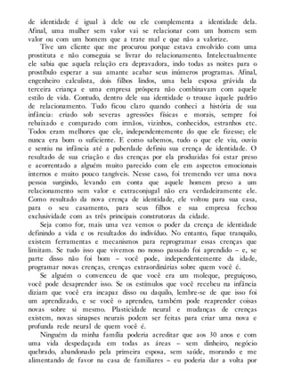de identidade é igual à dele ou ele complementa a identidade dela.
Afinal, uma mulher sem valor vai se relacionar com um homem sem
valor ou com um homem que a trate mal e que não a valorize.
Tive um cliente que me procurou porque estava envolvido com uma
prostituta e não conseguia se livrar do relacionamento. Intelectualmente
ele sabia que aquela relação era depravadora, indo todas as noites para o
prostíbulo esperar a sua amante acabar seus inúmeros programas. Afinal,
engenheiro calculista, dois filhos lindos, uma bela esposa grávida da
terceira criança e uma empresa próspera não combinavam com aquele
estilo de vida. Contudo, dentro dele sua identidade o trouxe àquele padrão
de relacionamento. Tudo ficou claro quando conheci a história de sua
infância: criado sob severas agressões físicas e morais, sempre foi
rebaixado e comparado com irmãos, vizinhos, conhecidos, estranhos etc.
Todos eram melhores que ele, independentemente do que ele fizesse; ele
nunca era bom o suficiente. E como sabemos, tudo o que ele viu, ouviu
e sentiu na infância até a puberdade definiu sua crença de identidade. O
resultado de sua criação e das crenças por ela produzidas foi estar preso
e acorrentado a alguém muito parecido com ele em aspectos emocionais
internos e muito pouco tangíveis. Nesse caso, foi tremendo ver uma nova
pessoa surgindo, levando em conta que aquele homem preso a um
relacionamento sem valor e extraconjugal não era verdadeiramente ele.
Como resultado da nova crença de identidade, ele voltou para sua casa,
para o seu casamento, para seus filhos e sua empresa fechou
exclusividade com as três principais construtoras da cidade.
Seja como for, mais uma vez vemos o poder da crença de identidade
definindo a vida e os resultados do indivíduo. No entanto, fique tranquilo,
existem ferramentas e mecanismos para reprogramar essas crenças que
limitam. Se tudo isso que vivemos no nosso passado foi aprendido – e, se
parte disso não foi bom – você pode, independentemente da idade,
programar novas crenças, crenças extraordinárias sobre quem você é.
Se alguém o convenceu de que você era um moleque, preguiçoso,
você pode desaprender isso. Se os estímulos que você recebeu na infância
diziam que você era incapaz disso ou daquilo, lembre-se de que isso foi
um aprendizado, e se você o aprendeu, também pode reaprender coisas
novas sobre si mesmo. Plasticidade neural e mudanças de crenças
existem, novas sinapses neurais podem ser feitas para criar uma nova e
profunda rede neural de quem você é.
Ninguém da minha família poderia acreditar que aos 30 anos e com
uma vida despedaçada em todas as áreas – sem dinheiro, negócio
quebrado, abandonado pela primeira esposa, sem saúde, morando e me
alimentando de favor na casa de familiares – eu poderia dar a volta por
 