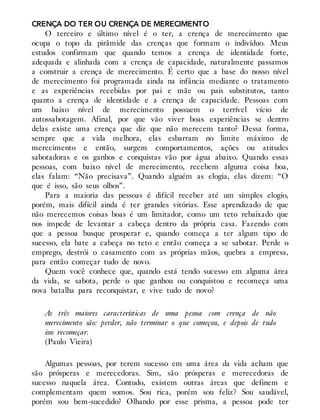 CRENÇA DO TER OU CRENÇA DE MERECIMENTO
O terceiro e último nível é o ter, a crença de merecimento que
ocupa o topo da pirâmide das crenças que formam o indivíduo. Meus
estudos confirmam que quando temos a crença de identidade forte,
adequada e alinhada com a crença de capacidade, naturalmente passamos
a construir a crença de merecimento. É certo que a base do nosso nível
de merecimento foi programada ainda na infância mediante o tratamento
e as experiências recebidas por pai e mãe ou pais substitutos, tanto
quanto a crença de identidade e a crença de capacidade. Pessoas com
um baixo nível de merecimento possuem o terrível vício de
autossabotagem. Afinal, por que vão viver boas experiências se dentro
delas existe uma crença que diz que não merecem tanto? Dessa forma,
sempre que a vida melhora, elas esbarram no limite máximo de
merecimento e então, surgem comportamentos, ações ou atitudes
sabotadoras e os ganhos e conquistas vão por água abaixo. Quando essas
pessoas, com baixo nível de merecimento, recebem alguma coisa boa,
elas falam: “Não precisava”. Quando alguém as elogia, elas dizem: “O
que é isso, são seus olhos”.
Para a maioria das pessoas é difícil receber até um simples elogio,
porém, mais difícil ainda é ter grandes vitórias. Esse aprendizado de que
não merecemos coisas boas é um limitador, como um teto rebaixado que
nos impede de levantar a cabeça dentro da própria casa. Fazendo com
que a pessoa busque prosperar e, quando começa a ter algum tipo de
sucesso, ela bate a cabeça no teto e então começa a se sabotar. Perde o
emprego, destrói o casamento com as próprias mãos, quebra a empresa,
para então começar tudo de novo.
Quem você conhece que, quando está tendo sucesso em alguma área
da vida, se sabota, perde o que ganhou ou conquistou e recomeça uma
nova batalha para reconquistar, e vive tudo de novo?
As três maiores características de uma pessoa com crença de não
merecimento são: perder, não terminar o que começou, e depois de tudo
isso recomeçar.
(Paulo Vieira)
Algumas pessoas, por terem sucesso em uma área da vida acham que
são prósperas e merecedoras. Sim, são prósperas e merecedoras de
sucesso naquela área. Contudo, existem outras áreas que definem e
complementam quem somos. Sou rica, porém sou feliz? Sou saudável,
porém sou bem-sucedido? Olhando por esse prisma, a pessoa pode ter
 
