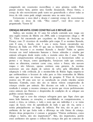 conquistado um casamento maravilhoso e uma péssima saúde. Pode
possuir muitos bens, porém uma família desajustada. Dessa forma, a
crença de não merecimento pode tanto ser generalizada e afetar todas as
áreas da vida como pode atingir somente uma ou outra área.
Certamente o meu ideal e desejo é construir crença de merecimento
em todas as áreas da vida. “Mas como?”, você deve estar se
perguntando. Vamos lá!
CRENÇAS INFANTIS: COMO CONSTRUÍ-LAS E REFAZÊ-LAS
Andrey, um menino de 12 anos foi achado correndo sem roupa em
uma região remota da Sibéria em 2004, onde a temperatura chega a -40
ºC. Vitor foi encontrado por caçadores na floresta de Aveyron, na
França, com 23 cicatrizes de mordidas pelo corpo. E as meninas Kamala,
com 8 anos, e Amala, com 1 ano e meio, foram encontradas nas
florestas da Índia em 1920. O que une as histórias de Andrei Tolstyk,
Vitor de Aveyron e as meninas Kamala e Amala? Todos os quatro
viveram em total isolamento humano e foram adotados e criados por
animais selvagens desde muito cedo, a maioria antes dos 2 anos. Todos
tinham comportamentos selvagens, trotavam e se locomoviam sobre as
pernas e os braços, como quadrúpedes, farejavam tudo que comiam,
roíam os alimentos, comiam carne crua, raízes e frutas, não usavam
roupas e não falavam, apenas emitiam sons guturais. As meninas
morreram um ano depois de saírem da selva pela dificuldade de
adaptação à vida civilizada. Já o menino-lobo da Rússia fugiu; suspeita-se
que ambientalistas o levaram de volta para as frias montanhas da Sibéria
antes que morresse ou virasse objeto de pesquisa. E Vitor de Aveyron
morreu aos 40 anos sem ter se socializado ou criado vínculos sociais
humanos. Contudo, esses não são os únicos relatos comprovados de
crianças criadas por animais. São dezenas em toda a literatura, e o
resultado é sempre o mesmo: crianças ou jovens que vivem perfeitamente
como animais nas florestas e desprovidos de condições de se adequar aos
padrões sociais humanos.
Trago aqui o caso das crianças selvagens para que fique claro que
nosso lado humano, as emoções, a sociabilidade, os comportamentos, a
moral, a ética, os valores, e tudo o mais que um indivíduo é e se torna
capaz de fazer, vêm do aprendizado de tudo o que ele viu, ouviu e
sentiu principalmente ao longo da infância. Por isso, são os pais e o
ambiente do lar que farão toda a diferença na vida futura da criança.
Dentro dessa perspectiva é comum a pergunta: “Outros ambientes, como
colégio e bairro, não são importantes?”. Sim, são importantes, porém
esses ambientes são apenas o reflexo das crenças dos pais no contexto de
 
