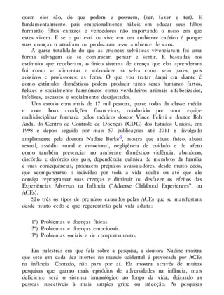 quem eles são, do que podem e possuem, (ser, fazer e ter). E
fundamentalmente, pais emocionalmente hábeis em educar seus filhos
formarão filhos capazes e vencedores não importando o meio em que
estes vivem. E se o pai está ou vive em um ambiente caótico é porque
suas crenças o atraíram ou produziram esse ambiente de caos.
A quase totalidade do que as crianças selváticas vivenciaram foi uma
forma selvagem de se comunicar, pensar e sentir. E baseadas nos
estímulos que receberam, o único sistema de crença que elas aprenderam
foi como se alimentar e sobreviver na selva como seus pares, pais
adotivos e professores: as feras. O que vou tratar daqui em diante é
como estímulos domésticos podem produzir tanto seres humanos fartos,
felizes e socialmente harmônicos como verdadeiros animais alfabetizados,
infelizes, escassos e socialmente desajustados.
Um estudo com mais de 17 mil pessoas, quase todas da classe média
e com boas condições financeiras, conduzido por uma equipe
multidisciplinar formada pelos médicos doutor Vince Felitti e doutor Bob
Anda, do Centro de Controle de Doenças (CDC) dos Estados Unidos, em
1998 e depois seguido por mais 57 publicações até 2011 e divulgado
amplamente pela doutora Nadine Burke6, mostra que abuso físico, abuso
sexual, assédio moral e emocional, negligência de cuidado e de afeto
como também presenciar no ambiente doméstico violência, abandono,
discórdia e divórcio dos pais, dependência química de membros da família
e suas consequências, produzem prejuízos avassaladores, desde muito cedo,
que acompanharão o indivíduo por toda a vida adulta ou até que ele
consiga reprogramar suas crenças e diminuir ou desfazer os efeitos das
Experiências Adversas na Infância (“Adverse Childhood Experiences”, ou
ACEs).
São três os tipos de prejuízos causados pelas ACEs que se manifestam
desde muito cedo e que repercutirão pela vida adulta:
1º) Problemas e doenças físicas.
2º) Problemas e doenças emocionais.
3º) Problemas sociais e de comportamento.
Em palestras em que fala sobre a pesquisa, a doutora Nadine mostra
que sete em cada dez mortes no mundo ocidental é provocada por ACEs
na infância. Contudo, não para por aí. Ela mostra através de muitas
pesquisas que quanto mais episódios de adversidades na infância, mais
deficiente será o sistema imunológico ao longo da vida, deixando as
pessoas suscetíveis à mais simples gripe ou infecção. As pesquisas
 