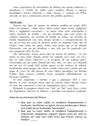 Essas experiências de adversidades na infância não apenas adulteram e
prejudicam o cérebro do adulto como também alteram o sistema
imunológico, sistema hormonal e ainda alteram a estrutura do DNA,
ativando ou não o cromossomo através dos gatilhos genéticos.
TESTE ACE
Existem dez tipos de trauma de infância medidos no estudo ACE.
Cinco são pessoais – abuso físico, abuso verbal, abuso sexual, negligência
física e negligência emocional –, os outros cinco estão relacionados a
outros membros da família – um pai alcoólatra, uma mãe vítima de
violência doméstica, um membro da família na cadeia, um membro da
família diagnosticado com uma doença mental e o desaparecimento de
um pai ou mãe por causa de divórcio, morte ou abandono. Cada tipo de
trauma conta como um ponto. Assim, uma pessoa que já foi abusada
fisicamente, com um pai alcoólatra e uma mãe que foi espancada tem
uma pontuação ACE de três.
Há, obviamente, muitos outros tipos de trauma de infância – ver um
irmão ou irmã sendo abusada, perder um cuidador (avó, mãe, avô etc.),
não ter onde morar, sobreviver e se recuperar de um acidente grave,
testemunhar um pai sendo abusado por uma mãe, ver uma avó abusando
um pai etc. O estudo ACE incluiu apenas os dez traumas de infância
mencionados antes porque eles foram citados como mais comuns por um
grupo de cerca de 300 pessoas de uma clínica psicológica nos Estados
Unidos. Esses traumas também foram estudados individualmente na
literatura científica.
O mais importante a lembrar é que a pontuação ACE é uma
diretriz: se você vivenciou outros tipos de estresse tóxico durante meses
ou anos, isso aumentará o risco de consequências para a saúde.
Responda às perguntas abaixo com “sim” ou “não” para fazer o teste
das Experiências Adversas na Infância e descobrir seus possíveis resultados.
Antes do seu aniversário de 18 anos:
1. Seus pais ou outro adulto na residência frequentemente o
insultaram, humilharam ou agiram de uma maneira que o deixou
com medo de ser machucado fisicamente? _______
2. Seus pais ou outro adulto na residência frequentemente o
empurraram, estapearam, jogaram alguma coisa em você ou
bateram em você com tanta força que ficaram marcas ou
feridas? _______
 