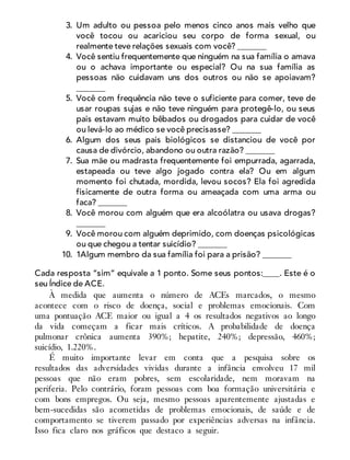 3. Um adulto ou pessoa pelo menos cinco anos mais velho que
você tocou ou acariciou seu corpo de forma sexual, ou
realmente teve relações sexuais com você? _______
4. Você sentiu frequentemente que ninguém na sua família o amava
ou o achava importante ou especial? Ou na sua família as
pessoas não cuidavam uns dos outros ou não se apoiavam?
_______
5. Você com frequência não teve o suficiente para comer, teve de
usar roupas sujas e não teve ninguém para protegê-lo, ou seus
pais estavam muito bêbados ou drogados para cuidar de você
ou levá-lo ao médico se você precisasse? _______
6. Algum dos seus pais biológicos se distanciou de você por
causa de divórcio, abandono ou outra razão? _______
7. Sua mãe ou madrasta frequentemente foi empurrada, agarrada,
estapeada ou teve algo jogado contra ela? Ou em algum
momento foi chutada, mordida, levou socos? Ela foi agredida
fisicamente de outra forma ou ameaçada com uma arma ou
faca? _______
8. Você morou com alguém que era alcoólatra ou usava drogas?
_______
9. Você morou com alguém deprimido, com doenças psicológicas
ou que chegou a tentar suicídio? _______
10. 1Algum membro da sua família foi para a prisão? _______
Cada resposta “sim” equivale a 1 ponto. Some seus pontos:____. Este é o
seu Índice de ACE.
À medida que aumenta o número de ACEs marcados, o mesmo
acontece com o risco de doença, social e problemas emocionais. Com
uma pontuação ACE maior ou igual a 4 os resultados negativos ao longo
da vida começam a ficar mais críticos. A probabilidade de doença
pulmonar crônica aumenta 390%; hepatite, 240%; depressão, 460%;
suicídio, 1.220%.
É muito importante levar em conta que a pesquisa sobre os
resultados das adversidades vividas durante a infância envolveu 17 mil
pessoas que não eram pobres, sem escolaridade, nem moravam na
periferia. Pelo contrário, foram pessoas com boa formação universitária e
com bons empregos. Ou seja, mesmo pessoas aparentemente ajustadas e
bem-sucedidas são acometidas de problemas emocionais, de saúde e de
comportamento se tiverem passado por experiências adversas na infância.
Isso fica claro nos gráficos que destaco a seguir.
 