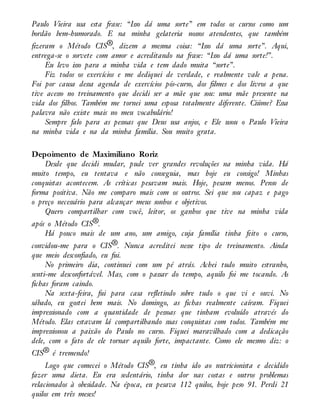 Paulo Vieira usa esta frase: “Isso dá uma sorte” em todos os cursos como um
bordão bem-humorado. E na minha gelateria nossos atendentes, que também
fizeram o Método CIS®, dizem a mesma coisa: “Isso dá uma sorte”. Aqui,
entrega-se o sorvete com amor e acreditando na frase: “Isso dá uma sorte!”.
Eu levo isso para a minha vida e tem dado muita “sorte”.
Fiz todos os exercícios e me dediquei de verdade, e realmente vale a pena.
Foi por causa dessa agenda de exercícios pós-curso, dos filmes e dos livros a que
tive acesso no treinamento que decidi ser a mãe que sou: uma mãe presente na
vida dos filhos. Também me tornei uma esposa totalmente diferente. Ciúme? Essa
palavra não existe mais no meu vocabulário!
Sempre falo para as pessoas que Deus usa anjos, e Ele usou o Paulo Vieira
na minha vida e na da minha família. Sou muito grata.
Depoimento de Maximiliano Roriz
Desde que decidi mudar, pude ver grandes revoluções na minha vida. Há
muito tempo, eu tentava e não conseguia, mas hoje eu consigo! Minhas
conquistas acontecem. As críticas pesavam mais. Hoje, pesam menos. Penso de
forma positiva. Não me comparo mais com os outros. Sei que sou capaz e pago
o preço necessário para alcançar meus sonhos e objetivos.
Quero compartilhar com você, leitor, os ganhos que tive na minha vida
após o Método CIS®.
Há pouco mais de um ano, um amigo, cuja família tinha feito o curso,
convidou-me para o CIS®. Nunca acreditei nesse tipo de treinamento. Ainda
que meio desconfiado, eu fui.
No primeiro dia, continuei com um pé atrás. Achei tudo muito estranho,
senti-me desconfortável. Mas, com o passar do tempo, aquilo foi me tocando. As
fichas foram caindo.
Na sexta-feira, fui para casa refletindo sobre tudo o que vi e ouvi. No
sábado, eu gostei bem mais. No domingo, as fichas realmente caíram. Fiquei
impressionado com a quantidade de pessoas que tinham evoluído através do
Método. Elas estavam lá compartilhando suas conquistas com todos. Também me
impressionou a paixão do Paulo no curso. Fiquei maravilhado com a dedicação
dele, com o fato de ele tornar aquilo forte, impactante. Como ele mesmo diz: o
CIS® é tremendo!
Logo que comecei o Método CIS®, eu tinha ido ao nutricionista e decidido
fazer uma dieta. Eu era sedentário, tinha dor nas costas e outros problemas
relacionados à obesidade. Na época, eu pesava 112 quilos, hoje peso 91. Perdi 21
quilos em três meses!
 
