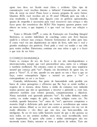 agora isso deve ter ficado mais claro e evidente. Que tipo de
comunicação você recebeu durante a infância? Comunicação de amor,
falta de amor ou raiva? Posso fazer a mesma pergunta de outra forma:
Quantos ACEs você recebeu até os 18 anos? Olhando para sua vida e
seus resultados e fazendo uma ligação com os gráficos apresentados,
quanto de empenho é necessário para você reescrever suas crenças e não
fazer parte das estatísticas dos ACEs? Não importa quantos pontos você
obteve no teste, o que importa é o que você vai fazer em relação a
isso.
Tanto o Método CIS®, o curso de Formação em Coaching Integral
Sistêmico, as sessões individuais de coaching, como este livro buscam
ajudá-lo a refazer suas crenças. Existem ferramentas de sobra para isso.
E como você viu nos depoimentos no início do livro, tudo isso é real e
grandes mudanças são possíveis. Você pode e você vai mudar a sua vida
para muito melhor. Entretanto, continua em suas mãos o agir e o fazer
o que tem de ser feito.
O COMEÇO DA MUDANÇA
Como as crenças do ser, do fazer e do ter são interdependentes e
interconectadas, sempre que você potencializar uma, outra vai a reboque
e também melhorará. No entanto, como já vimos, existe uma sequência
natural que começa pelo “ser”. Depois, em decorrência de quem sou, eu
passo a “fazer”. E, aí sim, quando eu sou quem eu sou e faço o que eu
faço, como consequência lógica e natural eu passo a “ter” o
correspondente ao ser e ao fazer.
Contudo, infelizmente, boa parte da humanidade anda perdida em
busca de coisas passageiras e efêmeras que lhe faça se sentir melhor a
respeito de si mesma, dessa forma a mídia do consumo tem induzido
muitas pessoas que não se questionam a inverter a pirâmide e, com isso,
subverter também seus valores pessoais, comportamentos e objetivos.
Nossa sociedade está querendo primeiro “ter”. Eu tenho dinheiro, tenho
carrão, eu tenho roupas de grife, eu tenho relógios caros etc. Na
verdade, quando buscamos “ter” antes de “ser”, queremos compensar a
maneira frágil e deficiente pela qual nos vemos e acreditamos que somos
no nosso íntimo. Afinal, se eu tiver um carrão as pessoas vão me ver de
modo diferente e vão dizer que sou rico, sou bem-sucedido, sou
inteligente. Se eu vir meu saldo bancário maior do que o das pessoas ao
meu redor, eu me sentirei melhor, mais rico, mais reconhecido, serei
mais importante. E quem sabe assim a minha autoimagem não me
incomode tanto. Então, ostentar se torna a palavra de ordem. Tem um
 