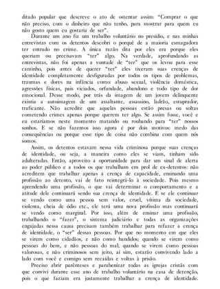 ditado popular que descreve o ato de ostentar assim: “Comprar o que
não preciso, com o dinheiro que não tenho, para mostrar para quem eu
não gosto quem eu gostaria de ser”.
Durante um ano fiz um trabalho voluntário no presídio, e nas minhas
entrevistas com os detentos descobri o porquê de a maioria esmagadora
ter entrado no crime. A única razão dita por eles era porque eles
queriam ou precisavam “ter” algo. Na verdade, aprofundando as
entrevistas, não foi apenas a vontade de “ter” que os levou para esse
caminho, pois antes de querer “ter” eles tiveram suas crenças de
identidade completamente desfiguradas por todos os tipos de problemas,
traumas e dores na infância como: abuso sexual, violência doméstica,
agressões físicas, pais viciados, orfandade, abandono e todo tipo de dor
emocional. Desse modo, por trás da imagem de um jovem delinquente
existia a autoimagem de um assaltante, assassino, ladrão, estuprador,
traficante. Não acredite que aquelas pessoas estão presas ou soltas
cometendo crimes apenas porque querem ter algo. Se assim fosse, você e
eu estaríamos neste momento matando ou roubando para “ter” nossos
sonhos. E se não fazemos isso agora é por dois motivos: medo das
consequências ou porque esse tipo de coisa não combina com quem nós
somos.
Assim, os detentos estavam nessa vida criminosa porque suas crenças
de identidade, ou seja, a maneira como eles se viam, tinham sido
adulteradas. Então, aproveito a oportunidade para dar um sinal de alerta
ao poder público e a todos os que trabalham em prol de ex-detentos: não
acreditem que trabalhar apenas a crença de capacidade, ensinando uma
profissão ao detento, vai de fato reintegrá-lo à sociedade. Pois mesmo
aprendendo uma profissão, o que vai determinar o comportamento e a
atitude dele continuará sendo sua crença de identidade. E se ele continuar
se vendo como uma pessoa sem valor, cruel, vítima da sociedade,
violenta, cheia de ódio etc., ele terá uma nova profissão mas continuará
se vendo como marginal. Por isso, além de ensinar uma profissão,
trabalhando o “fazer”, o sistema judiciário e todas as organizações
engajadas nessa causa precisam também trabalhar para refazer a crença
de identidade, o “ser” dessas pessoas. Por que no momento em que eles
se virem como cidadãos, e não como bandidos; quando se virem como
pessoas do bem, e não pessoas do mal; quando se virem como pessoas
valorosas, e não criminosos sem jeito, aí sim, estarão convivendo lado a
lado com você e comigo sem recaídas e voltas à prisão.
Preciso abrir parênteses e parabenizar todas as igrejas cristãs com
que convivi durante esse ano de trabalho voluntário na casa de detenção,
pois o que faziam era justamente trabalhar a crença de identidade.
 