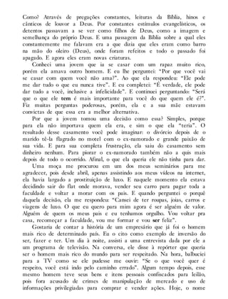 Como? Através de pregações constantes, leituras da Bíblia, hinos e
cânticos de louvor a Deus. Por constantes estímulos evangelísticos, os
detentos passavam a se ver como filhos de Deus, como a imagem e
semelhança do próprio Deus. E uma passagem da Bíblia sobre a qual eles
constantemente me falavam era a que dizia que eles eram como barro
na mão do oleiro (Deus), onde foram refeitos e todo o passado foi
apagado. E agora eles eram novas criaturas.
Conheci uma jovem que ia se casar com um rapaz muito rico,
porém ela amava outro homem. E eu lhe perguntei: “Por que você vai
se casar com quem você não ama?”. Ao que ela respondeu: “Ele pode
me dar tudo o que eu nunca tive”. E eu completei: “É verdade, ele pode
dar tudo a você, inclusive a infelicidade”. E continuei perguntando: “Será
que o que ele tem é mais importante para você do que quem ele é?”.
Fiz muitas perguntas poderosas, porém, ela e a sua mãe estavam
convictas de que essa era a melhor alternativa.
Por que a jovem tomou uma decisão como essa? Simples, porque
para ela não importava quem ela era, e sim o que ela “teria”. O
resultado desse casamento você pode imaginar: o divórcio depois de o
marido tê-la flagrado no motel com o ex-namorado e grande paixão de
sua vida. E para sua completa frustração, ela saiu do casamento sem
dinheiro nenhum. Para piorar o ex-namorado também não a quis mais
depois de todo o ocorrido. Afinal, o que ela queria ele não tinha para dar.
Uma moça me procurou em um dos meus seminários para me
agradecer, pois desde abril, apenas assistindo aos meus vídeos na internet,
ela havia largado a prostituição de luxo. E naquele momento ela estava
decidindo sair do flat onde morava, vender seu carro para pagar toda a
faculdade e voltar a morar com os pais. E quando perguntei o porquê
daquela decisão, ela me respondeu: “Cansei de ter roupas, joias, carros e
viagens de luxo. O que eu quero para mim agora é ser alguém de valor.
Alguém de quem os meus pais e eu tenhamos orgulho. Vou voltar pra
casa, recomeçar a faculdade, vou me formar e vou ser feliz”.
Gostaria de contar a história de um empresário que já foi o homem
mais rico de determinado país. Eu o cito como exemplo de inversão do
ser, fazer e ter. Um dia à noite, assisti a uma entrevista dada por ele a
um programa de televisão. Na conversa, ele disse à repórter que queria
ser o homem mais rico do mundo para ser respeitado. Na hora, balbuciei
para a TV como se ele pudesse me ouvir: “Se o que você quer é
respeito, você está indo pelo caminho errado”. Algum tempo depois, esse
mesmo homem teve seus bens e itens pessoais confiscados para leilão,
pois fora acusado de crimes de manipulação de mercado e uso de
informações privilegiadas para comprar e vender ações. Hoje, o nome
 