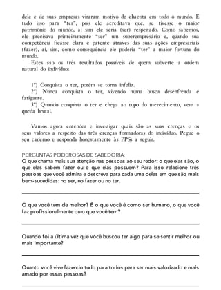dele e de suas empresas viraram motivo de chacota em todo o mundo. E
tudo isso para “ter”, pois ele acreditava que, se tivesse o maior
patrimônio do mundo, aí sim ele seria (ser) respeitado. Como sabemos,
ele precisava primeiramente “ser” um superempresário e, quando sua
competência ficasse clara e patente através das suas ações empresariais
(fazer), aí, sim, como consequência ele poderia “ter” a maior fortuna do
mundo.
Estes são os três resultados possíveis de quem subverte a ordem
natural do indivíduo:
1º) Conquista o ter, porém se torna infeliz.
2º) Nunca conquista o ter, vivendo numa busca desenfreada e
fatigante.
3º) Quando conquista o ter e chega ao topo do merecimento, vem a
queda brutal.
Vamos agora entender e investigar quais são as suas crenças e os
seus valores a respeito das três crenças formadoras do indivíduo. Pegue o
seu caderno e responda honestamente às PPSs a seguir.
PERGUNTAS PODEROSAS DE SABEDORIA:
O que chama mais sua atenção nas pessoas ao seu redor: o que elas são, o
que elas sabem fazer ou o que elas possuem? Para isso relacione três
pessoas que você admira e descreva para cada uma delas em que são mais
bem-sucedidas: no ser, no fazer ou no ter.
O que você tem de melhor? É o que você é como ser humano, o que você
faz profissionalmente ou o que você tem?
Quando foi a última vez que você buscou ter algo para se sentir melhor ou
mais importante?
Quanto você vive fazendo tudo para todos para ser mais valorizado e mais
amado por essas pessoas?
 