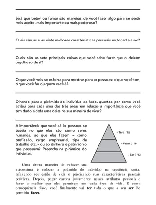 Será que beber ou fumar são maneiras de você fazer algo para se sentir
mais aceito, mais importante ou mais poderoso?
Quais são as suas vinte melhores características pessoais no tocante a ser?
Quais são as sete principais coisas que você sabe fazer que o deixam
orgulhoso de si?
O que você mais se esforça para mostrar para as pessoas: o que você tem,
o que você faz ou quem você é?
Olhando para a pirâmide do indivíduo ao lado, quantos por cento você
atribui para cada uma das três áreas em relação à importância que você
tem dado a cada uma delas na sua maneira de viver?
A importância que você dá às pessoas se
baseia no que elas são como seres
humanos, ao que elas fazem – como
profissão, cargo empresarial, tipo de
trabalho etc. – ou ao dinheiro e patrimônio
que possuem? Preencha na pirâmide do
indivíduo.
Uma ótima maneira de refazer sua
autoestima é colocar a pirâmide do indivíduo na sequência certa,
refazendo seu estilo de vida e priorizando suas características pessoais
positivas. Depois, pegar carona justamente nesses atributos pessoais e
fazer o melhor que eles permitem em cada área da vida. E como
consequência disso, você finalmente vai ter tudo o que o seu ser lhe
permitiu fazer.
 