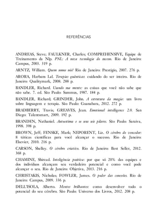 REFERÊNCIAS
ANDREAS, Steve; FAULKNER, Charles; COMPREHENSIVE, Equipe de
Treinamento da Nlp. PNL: A nova tecnologia do sucesso. Rio de Janeiro:
Campus, 2003. 319 p.
ARNTZ, William. Quem somos nós? Rio de Janeiro: Prestigio, 2007. 276 p.
ARORA, Harbans Lal. Terapias quânticas: cuidando do ser inteiro. Rio de
Janeiro: Qualitymark, 2008. 288 p.
BANDLER, Richard. Usando sua mente: as coisas que você não sabe que
não sabe. 7. ed. São Paulo: Summus, 1987. 184 p.
BANDLER, Richard; GRINDER, John. A estrutura da magia: um livro
sobre linguagem e terapia. São Paulo: Guanabara, 2012. 272 p.
BRADBERRY, Travis; GREAVES, Jean. Emotional intelligence 2.0. San
Diego: Talentsmart, 2009. 192 p.
BRANDEN, Nathaniel. Autoestima e os seus seis pilares. São Paulo: Saraiva,
1998. 398 p.
BROWN, Jeff; FENSKE, Mark; NEPORENT, Liz. O cérebro do vencedor:
8 táticas científicas para você alcançar o sucesso. Rio de Janeiro:
Elsevier, 2010. 216 p.
CARSON, Shelley. O cérebro criativo. Rio de Janeiro: Best Seller, 2012.
368 p.
CHAMINE, Shirzad. Inteligência positiva: por que só 20% das equipes e
dos indivíduos alcançam seu verdadeiro potencial e como você pode
alcançar o seu. Rio de Janeiro: Objetiva, 2013. 216 p.
CHRISTAKIS, Nicholas; FOWLER, James. O poder das conexões. Rio de
Janeiro: Campus, 2009. 336 p.
DELL’ISOLA, Alberto. Mentes brilhantes: como desenvolver todo o
potencial do seu cérebro. São Paulo: Universo dos Livros, 2012. 208 p.
 