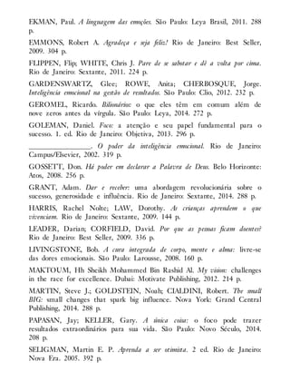 EKMAN, Paul. A linguagem das emoções. São Paulo: Leya Brasil, 2011. 288
p.
EMMONS, Robert A. Agradeça e seja feliz! Rio de Janeiro: Best Seller,
2009. 304 p.
FLIPPEN, Flip; WHITE, Chris J. Pare de se sabotar e dê a volta por cima.
Rio de Janeiro: Sextante, 2011. 224 p.
GARDENSWARTZ, Glee; ROWE, Anita; CHERBOSQUE, Jorge.
Inteligência emocional na gestão de resultados. São Paulo: Clio, 2012. 232 p.
GEROMEL, Ricardo. Bilionários: o que eles têm em comum além de
nove zeros antes da vírgula. São Paulo: Leya, 2014. 272 p.
GOLEMAN, Daniel. Foco: a atenção e seu papel fundamental para o
sucesso. 1. ed. Rio de Janeiro: Objetiva, 2013. 296 p.
__________________. O poder da inteligência emocional. Rio de Janeiro:
Campus/Elsevier, 2002. 319 p.
GOSSETT, Don. Há poder em declarar a Palavra de Deus. Belo Horizonte:
Atos, 2008. 256 p.
GRANT, Adam. Dar e receber: uma abordagem revolucionária sobre o
sucesso, generosidade e influência. Rio de Janeiro: Sextante, 2014. 288 p.
HARRIS, Rachel Nolte; LAW, Dorothy. As crianças aprendem o que
vivenciam. Rio de Janeiro: Sextante, 2009. 144 p.
LEADER, Darian; CORFIELD, David. Por que as pessoas ficam doentes?
Rio de Janeiro: Best Seller, 2009. 336 p.
LIVINGSTONE, Bob. A cura integrada de corpo, mente e alma: livre-se
das dores emocionais. São Paulo: Larousse, 2008. 160 p.
MAKTOUM, Hh Sheikh Mohammed Bin Rashid Al. My vision: challenges
in the race for excellence. Dubai: Motivate Publishing, 2012. 214 p.
MARTIN, Steve J.; GOLDSTEIN, Noah; CIALDINI, Robert. The small
BIG: small changes that spark big influence. Nova York: Grand Central
Publishing, 2014. 288 p.
PAPASAN, Jay; KELLER, Gary. A única coisa: o foco pode trazer
resultados extraordinários para sua vida. São Paulo: Novo Século, 2014.
208 p.
SELIGMAN, Martin E. P. Aprenda a ser otimista. 2 ed. Rio de Janeiro:
Nova Era. 2005. 392 p.
 