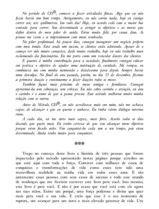 No período do CIS®, comecei a fazer atividades físicas. Algo que eu não
fazia havia um bom tempo. Antigamente, eu não corria nada, hoje eu consigo
correr seis, sete quilômetros. Isso todo dia! Hoje, eu acordo cedo com a maior boa
vontade para correr. Sou determinado a atingir os objetivos e as metas que
defini dentro do meu pilar de saúde. Estou muito feliz por causa disso. As
pessoas me veem e se impressionam com meus resultados.
No pilar profissional, há poucos dias, consegui inaugurar um negócio próprio
com meu irmão. Está sendo um sucesso, os clientes estão adorando. Apesar de o
começo ter sido muito cansativo, dado muito trabalho, hoje eu não trabalho mais
reclamando dos funcionários. Eu me porto como um vencedor diante dos clientes.
E quanto à minha contribuição para a sociedade, finalmente consegui colocar
em prática o objetivo de ajudar uma instituição de caridade. Há tempos, eu
combinava isso com minha namorada e deixávamos para depois. Sempre havia
uma desculpa. No final do ano passado, porém, no dia 25 de dezembro, fizemos
a primeira doação e continuamos a fazer doações todos os meses.
Também fiquei mais próximo de meus amigos e familiares. Consegui
aproximá-los sem cobranças, sem críticas. Eu não cobro carinho e atenção, eu dou
o carinho e o amor de que a pessoa precisa. Essa atitude melhorou muito minha
relação com os outros.
Antes do Método CIS®, eu não acreditava mais em mim, não me achava
capaz de alcançar o que eu queria e sonhava. Eu tinha vários diálogos internos
ruins.
A cada dia, eu me sinto mais capaz, mais forte. Acordo todos os dias
dizendo que quero mais. Eu tenho certeza de que vou alcançar meus objetivos
porque estou focado neles. Vou conquistá-los cada um a seu tempo, pois estou
determinado. Ainda tenho muito para conquistar.
Trago no começo deste livro a história de três pessoas que foram
impactadas pelo método apresentado nestas páginas porque acredito no
que está aqui com toda a força. Conviver com milhares de casos de
conquistas e transformações de vida como esses tem sido uma
maravilhosa realidade na minha vida em todos esses anos. E são
justamente essas pessoas com seus casos de sucesso e todo esse mundo
de mudanças que me fizeram escrever este livro para você. Isso mesmo,
este livro é para você. E não é por acaso que você está com ele agora
nas suas mãos. Existe um porquê, uma força poderosa e divina que quer
mais para você e sua vida. E creio que esse é o seu momento de
ruptura, um avançar para um novo e mais elevado patamar de vida. Um
 