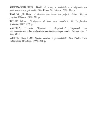 SERVAN-SCHREIBER, David. O stress, a ansiedade e a depressão sem
medicamento nem psicanálise. São Paulo: Sá Editora, 2004. 304 p.
TAYLOR, Jill Bolte. A cientista que curou seu próprio cérebro. Rio de
Janeiro: Ediouro, 2008. 224 p.
TOLLE, Eckhart. O despertar de uma nova consciência. Rio de Janeiro:
Sextante, 2007. 272 p.
VARELLA, Drauzio. “Estresse e depressão.” Disponível em:
<http://drauziovarella.com.br/drauzio/estresse-e-depressao/>. Acesso em: 5
mai. 2015.
WHITE, Ellen G.W. Mente, caráter e personalidade. São Paulo: Casa
Publicadora Brasileira, 1996. 262 p.
 