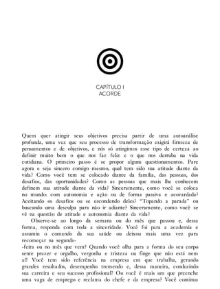CAPÍTULO I
ACORDE
Quem quer atingir seus objetivos precisa partir de uma autoanálise
profunda, uma vez que seu processo de transformação exigirá firmeza de
pensamentos e de objetivos, e nós só atingimos esse tipo de certeza ao
definir muito bem o que nos faz feliz e o que nos derruba na vida
cotidiana. O primeiro passo é se propor alguns questionamentos. Pare
agora e seja sincero consigo mesmo, qual tem sido sua atitude diante da
vida? Como você tem se colocado diante da família, das pessoas, dos
desafios, das oportunidades? Como as pessoas que mais lhe conhecem
definem sua atitude diante da vida? Sinceramente, como você se coloca
no mundo: com autonomia e ação ou de forma passiva e acovardada?
Aceitando os desafios ou se escondendo deles? “Topando a parada” ou
buscando uma desculpa para não ir adiante? Sinceramente, como você se
vê na questão de atitude e autonomia diante da vida?
Observe-se ao longo da semana ou do mês que passou e, dessa
forma, responda com toda a sinceridade. Você foi para a academia e
assumiu o comando da sua saúde ou deixou mais uma vez para
recomeçar na segunda-
-feira ou no mês que vem? Quando você olha para a forma do seu corpo
sente prazer e orgulho, vergonha e tristeza ou finge que não está nem
aí? Você tem sido referência na empresa em que trabalha, gerando
grandes resultados, desempenho tremendo e, dessa maneira, conduzindo
sua carreira e seu sucesso profissional? Ou você é mais um que preenche
uma vaga de emprego e reclama do chefe e da empresa? Você continua
 