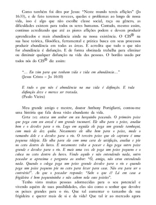 Como também foi dito por Jesus: “Neste mundo tereis aflições” (Jo
16:33), e de fato teremos revezes, quedas e problemas ao longo de nossa
vida, isso é algo que não escolhe classe social, raça ou gênero, as
dificuldades existem para todos os seres humanos. Contudo, mesmo assim,
continuo acreditando que até as piores aflições podem e devem produzir
aprendizados e mais abundância ainda na nossa existência. O CIS® na
sua base teórica, filosófica, ferramental e prática busca em seus processos
produzir abundância em todas as áreas. E acredita que tudo o que não
for abundância é disfunção. E de forma obstinada trabalha para eliminar
ou diminuir qualquer disfunção na vida das pessoas. O bordão usado por
todos nós do CIS® diz assim:
“… Eu vim para que tenham vida e vida em abundância…”
(Jesus Cristo – Jo 10:10)
E tudo o que não é abundância na sua vida é disfunção. E toda
disfunção deve e merece ser tratada.
(Paulo Vieira)
Meu grande amigo e mestre, doutor Anthony Portigliatti, contou-me
uma história que fala dessa visão abundante da vida.
Certa vez estava um senhor em seu barquinho pescando. O primeiro peixe
que pega com seu anzol é um grande tucunaré. Ele olha para o peixe, analisa
bem e o devolve para o rio. Logo em seguida ele pega um grande tambaqui,
com mais de dez quilos. Novamente ele olha bem para o peixe, mede o
tamanho dele e o devolve para o rio. O terceiro peixe que ele captura é uma
pequena tilápia. Ele olha para ela com uma cara de satisfação, analisa e põe
no cesto dentro do barco. E novamente volta a pescar e logo pega outro peixe
grande e devolve para o rio. E mais uma vez ele pega um peixe pequeno e o
coloca no cesto dentro do barco. Vendo aquilo e não entendendo nada, outro
pescador se aproxima e pergunta ao senhor: “Ô, amigo, não estou entendendo
nada. Quando o colega pega um peixe grande devolve para o rio e quando
pega um peixe pequeno põe no cesto para levar para casa. Não era para ser o
contrário?”. Ao que o pescador responde: “Sabe o que é? Lá em casa a
frigideira é bem pequenininha e não cabem nela esses peixões”.
Tenho visto muitas pessoas adormecidas para o seu potencial e
vivendo aquém de suas possibilidades, elas são como o senhor que devolve
os peixes grandes para o rio. Que tal aumentar o tamanho da sua
frigideira e querer mais de si e da vida? Que tal ir ao mercado agora
 