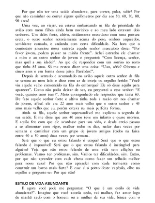 Por que não ter uma saúde abundante, para correr, pular, subir? Por
que não caminhar ou correr alguns quilômetros por dia aos 50, 60, 70, 80,
90 anos?
Uma vez, ao viajar, eu estava embarcando na fila de prioridade do
avião com meus filhos ainda bem novinhos e ao meu lado estavam dois
senhores. Um deles forte, altivo, nitidamente musculoso com uma postura
ereta, o outro senhor notoriamente acima do peso, ombros arqueados,
semblante cansado, e andando com certa dificuldade. Na hora que o
comissário anunciou nossa entrada aquele senhor musculoso disse: “Por
favor jovens, podem passar na minha frente”. Achei estranho ele chamar
a mim e ao outro senhor de jovens e perguntei: “Com licença, senhor,
mas qual a sua idade?”. Ao que ele respondeu com um sorriso no rosto
que tinha 85 anos. Só me restou dizer uma coisa: “Uau, sério? Oitenta e
cinco anos e em forma desse jeito. Parabéns!”.
Depois de sentado e acomodado no avião aquele outro senhor da fila
se sentou ao meu lado e disse com ar de inveja ou orgulho ferido: “Você
viu aquele velho convencido na fila do embarque? Ele só disse aquilo para
aparecer”. Como não podia deixar de ser, eu perguntei a esse senhor: “E
você, quantos anos tem?”. Meio envergonhado ele respondeu que tinha 63.
De fato aquele senhor forte e altivo tinha toda a razão em nos chamar
de jovens, afinal ele era 22 anos mais velho que o outro senhor e 45
anos mais velho que eu, porém estava na mais perfeita forma.
Ainda na fila, aquele senhor supersaudável me explicou o segredo de
sua saúde. E me disse que aos 40 anos teve um infarto e quase morreu.
E aquilo fez com que ele acordasse para sua vida, e desde então passou
a se alimentar com rigor, malhar todos os dias, nadar duas vezes por
semana e caminhar com um grupo de jovens amigos (todos na faixa
entre 40 a 50 anos) duas vezes por semana.
Será que o que eu estou falando é utopia? Será que o que estou
falando é impossível? Será que o que estou falando é inatingível para
alguém? Veja que não estou falando de uma vida sem aflições ou
problemas. Vamos ter problemas, sim. Vamos ter dificuldades, sim. Então,
por que não aprender com cada chuva como fazer um telhado melhor
para nossa casa? Por que não aprender com cada tormenta como
construir um barco mais forte? E esse é o ponto deste capítulo, olhe no
espelho e pergunte-se: Por que não?
ESTILO DE VIDA ABUNDANTE
E agora você pode me perguntar: “O que é um estilo de vida
abundante?”. Imagine que você acorda cedo, vai malhar, faz amor logo
de manhã cedo com o homem ou a mulher da sua vida, brinca com o
 