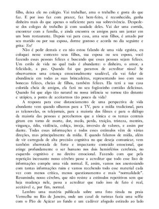 filho, deixa ele no colégio. Vai trabalhar, ama o trabalho e gosta do que
faz. E por isso faz com prazer, faz bem-feito, é reconhecido, ganha
dinheiro mais do que apenas o suficiente para sua sobrevivência. Despede-
se dos colegas de trabalho já com saudade deles. Vai dar uma corrida,
encontrar com a família, e ainda encontra os amigos para um jantar em
um bom restaurante. Depois vai para casa, ama seus filhos, é amado por
seu marido ou por sua esposa, dorme gostoso e acorda no dia seguinte e
grita: Yes!
Não é pedir demais e eu não estou falando de uma vida egoísta, eu
coloquei nesse contexto seus filhos, sua esposa ou seu esposo, você
fazendo essas pessoas felizes e buscando que essas pessoas sejam felizes.
Um estilo de vida no qual tudo é abundante: o dinheiro, o amor, a
felicidade, a paz. Quando foi que paramos de acreditar nisso? Se
observarmos uma criança emocionalmente saudável, ela vai falar de
abundância em todas as suas brincadeiras, representando isso com suas
bonecas felizes, cheias de filhos, também felizes. Ela terá a sua casa
colorida cheia de amigos, ela fará no seu fogãozinho comidas deliciosas.
Quando foi que algo tão natural na nossa infância se tornou tão distante
e utópico, a ponto de aceitarmos tão pouco da vida?
A resposta para esse distanciamento de uma perspectiva de vida
abundante vem quando olhamos para a TV, para a mídia tradicional, para
as telenovelas, os telejornais, para a maioria dos filmes e para o diálogo
da maioria das pessoas e percebemos que a tônica e os temas centrais
giram em torno de morte, dor, medo, perda, traição, tristeza, mentira,
vingança, ódio, violência, cobiça, inveja, inversão de valores, e assim por
diante. Todas essas informações e todos esses estímulos vêm de várias
direções, mas principalmente da mídia. E quando falamos de mídia, além
de vir carregada de alta precisão cognitiva no que deseja comunicar, vem
também abarrotada de forte e impactante conteúdo emocional, que
atinge profundamente o ser humano nos dois hemisférios cerebrais, no
esquerdo cognitivo e no direito emocional. Fazendo com que pela
repetição incessante nosso cérebro passe a acreditar que todo esse lixo de
informações compõe uma vida normal. E, assim, vamos nos anestesiando
com tantas informações ruins e vamos recebendo todo esse material cada
vez com menos crítica, menos questionamento e mais “normalidade”.
Resumindo; nosso cérebro, que não resiste a estímulos repetitivos sem que
haja mudança nele, passa a acreditar que tudo isso de fato é real,
aceitável e, por fim, normal.
Lembro uma matéria publicada sobre uma foto tirada na praia
Vermelha no Rio de Janeiro, onde um casal de turistas fazia uma selfie
com o Pão de Açúcar ao fundo e um cadáver afogado estirado ao lado
 