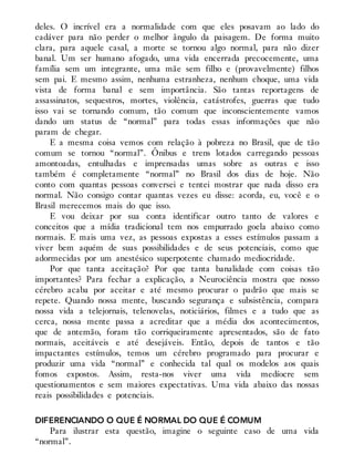 deles. O incrível era a normalidade com que eles posavam ao lado do
cadáver para não perder o melhor ângulo da paisagem. De forma muito
clara, para aquele casal, a morte se tornou algo normal, para não dizer
banal. Um ser humano afogado, uma vida encerrada precocemente, uma
família sem um integrante, uma mãe sem filho e (provavelmente) filhos
sem pai. E mesmo assim, nenhuma estranheza, nenhum choque, uma vida
vista de forma banal e sem importância. São tantas reportagens de
assassinatos, sequestros, mortes, violência, catástrofes, guerras que tudo
isso vai se tornando comum, tão comum que inconscientemente vamos
dando um status de “normal” para todas essas informações que não
param de chegar.
E a mesma coisa vemos com relação à pobreza no Brasil, que de tão
comum se tornou “normal”. Ônibus e trens lotados carregando pessoas
amontoadas, entulhadas e imprensadas umas sobre as outras e isso
também é completamente “normal” no Brasil dos dias de hoje. Não
conto com quantas pessoas conversei e tentei mostrar que nada disso era
normal. Não consigo contar quantas vezes eu disse: acorda, eu, você e o
Brasil merecemos mais do que isso.
E vou deixar por sua conta identificar outro tanto de valores e
conceitos que a mídia tradicional tem nos empurrado goela abaixo como
normais. E mais uma vez, as pessoas expostas a esses estímulos passam a
viver bem aquém de suas possibilidades e de seus potenciais, como que
adormecidas por um anestésico superpotente chamado mediocridade.
Por que tanta aceitação? Por que tanta banalidade com coisas tão
importantes? Para fechar a explicação, a Neurociência mostra que nosso
cérebro acaba por aceitar e até mesmo procurar o padrão que mais se
repete. Quando nossa mente, buscando segurança e subsistência, compara
nossa vida a telejornais, telenovelas, noticiários, filmes e a tudo que as
cerca, nossa mente passa a acreditar que a média dos acontecimentos,
que de antemão, foram tão corriqueiramente apresentados, são de fato
normais, aceitáveis e até desejáveis. Então, depois de tantos e tão
impactantes estímulos, temos um cérebro programado para procurar e
produzir uma vida “normal” e conhecida tal qual os modelos aos quais
fomos expostos. Assim, resta-nos viver uma vida medíocre sem
questionamentos e sem maiores expectativas. Uma vida abaixo das nossas
reais possibilidades e potenciais.
DIFERENCIANDO O QUE É NORMAL DO QUE É COMUM
Para ilustrar esta questão, imagine o seguinte caso de uma vida
“normal”.
 