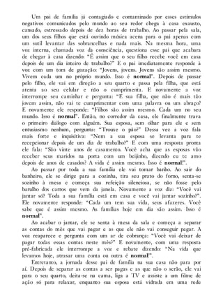 Um pai de família já contagiado e contaminado por esses estímulos
negativos comunicados pelo mundo ao seu redor chega à casa exausto,
cansado, estressado depois de dez horas de trabalho. Ao passar pela sala,
um dos seus filhos que está ouvindo música acena para o pai apenas com
um sutil levantar das sobrancelhas e nada mais. Na mesma hora, uma
voz interna, chamada voz da consciência, questiona esse pai que acabara
de chegar à casa dizendo: “É assim que o seu filho recebe você em casa
depois de um dia inteiro de trabalho?” E o pai imediatamente responde à
voz com um tom de gozação: “Jovens, jovens. Jovens são assim mesmo.
Vivem cada um no próprio mundo. Isso é normal”. Depois de passar
pelo filho, ele vai em direção a seu quarto e passa pela filha, que está
atenta ao seu celular e não o cumprimenta. E novamente a voz
interrompe seu caminhar e pergunta: “E sua filha, que não é mais tão
jovem assim, não vai te cumprimentar com uma palavra ou um abraço?
E novamente ele responde: “Filhos são assim mesmo. Cada um no seu
mundo. Isso é normal”. Então, no corredor da casa, ele finalmente trava
o primeiro diálogo com alguém. Sua esposa, sem olhar para ele e sem
entusiasmo nenhum, pergunta: “Trouxe o pão?” Dessa vez a voz fala
mais forte e inquisitiva: “Nem a sua esposa se levanta para te
recepcionar depois de um dia de trabalho?” E com uma resposta pronta
ele fala: “São vinte anos de casamento. Você acha que as esposas vão
receber seus maridos na porta com um beijinho, dizendo eu te amo
depois de anos de casados? A vida é assim mesmo. Isso é normal!”.
Ao passar por toda a sua família ele vai tomar banho. Ao sair do
banheiro, ele se dirige para a cozinha, tira seu prato do forno, senta-se
sozinho à mesa e começa sua refeição silenciosa, se não fosse pelo
barulho dos carros que vem da janela. Novamente a voz diz: “Você vai
jantar só? Toda a sua família está em casa e você vai jantar sozinho?”.
Ele novamente responde: “Cada um tem sua vida, seus afazeres. Você
sabe que é assim mesmo. As famílias hoje em dia são assim. Isso é
normal”.
Ao acabar o jantar, ele se senta à mesa da sala e começa a separar
as contas do mês que vai pagar e as que ele não vai conseguir pagar. A
voz reaparece e pergunta com um ar de cobrança: “Você vai deixar de
pagar todas essas contas neste mês?” E novamente, com uma resposta
pré-fabricada ele interrompe a voz e rebate dizendo: “Na vida que
levamos hoje, atrasar uma conta ou outra é normal!”.
Entretanto, a jornada desse pai de família na sua casa não para por
aí. Depois de separar as contas a ser pagas e as que não o serão, ele vai
para o seu quarto, deita-se na cama, liga a TV e assiste a um filme de
ação só para relaxar, enquanto sua esposa está vidrada em uma rede
 