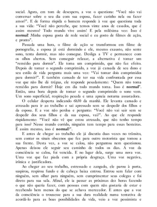 social. Agora, em tom de desespero, a voz o questiona: “Você não vai
conversar sobre o seu dia com sua esposa, fazer carinho nela ou fazer
amor?”. E de forma ríspida o homem responde à voz que questiona toda
a sua vida: “Você não percebe, que temos vinte anos de casados, que é
assim mesmo? Todo mundo vive assim! E pela milésima vez: Isso é
normal! Minha esposa gosta de rede social e eu gosto de filmes de ação,
e pronto”.
Passada uma hora, o filme de ação se transformou em filme de
pornografia, a esposa já está dormindo e ele, mesmo exausto, não sente
sono, tenta dormir, mas não consegue. Desliga a TV e permanece com
os olhos abertos. Sem conseguir relaxar, a alternativa é tomar um
“remédio para dormir”. Ele toma um comprimido, que não faz efeito.
Depois de tomar o segundo comprimido, a voz já cansada de seu dono e
seu estilo de vida pergunta mais uma vez: “Vai tomar dois comprimidos
para dormir?”. E também cansado de ter sua vida confrontada por essa
voz que não lhe dá trégua, ele responde pesadamente: “Quem não toma
remédio para dormir? Hoje em dia todo mundo toma. Isso é normal”.
Então, uma hora depois de tomar o segundo comprimido o sono vem.
Um sono superficial, respiração pesada e uma apneia noturna assustadora.
O celular desperta indicando 6h30 da manhã. Ele levanta cansado e
atrasado para ir ao trabalho e sai apressado sem se despedir dos filhos e
da esposa. E a voz não perdoa e pergunta: “Você não vai sair sem se
despedir dos seus filhos e da sua esposa, vai?”. Ao que ele responde
rispidamente: “Você não vê que estou atrasado, que não tenho tempo
para isso? Nesse mundo corrido, ninguém tem tempo para essas besteiras.
É assim mesmo, isso é normal?”.
E antes de chegar ao trabalho ele já discutiu duas vezes no trânsito,
sem contar os sinais obscenos que fez para outro motorista que tomou a
sua frente. Desta vez, a voz se calou, não perguntou nem questionou.
Apenas deixou ele seguir seu caminho de todos os dias. A voz da
consciência se calou, foi vencida. E no lugar dela, surge uma nova voz.
Uma voz que faz piada com a própria desgraça. Uma voz negativa,
irônica e justificadora.
Ao chegar ao seu trabalho, estressado e zangado, ele parou à porta,
suspirou, respirou fundo e de cabeça baixa entrou. Entrou sem falar com
ninguém, sem olhar para ninguém, sem cumprimentar seus colegas e foi
direto para sua sala. Afinal, ele ia passar as próximas dez horas fazendo
o que não queria fazer, com pessoas com quem não gostaria de estar e
recebendo bem menos do que se achava merecedor. E antes que a voz
da consciência o trouxesse para a sua dura realidade numa tentativa de
acordá-lo para as boas possibilidades da vida, veio a voz pessimista e
 
