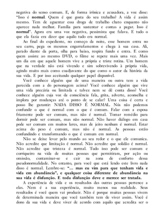 negativa do senso comum. E, de forma irônica e acusadora, a voz disse:
“Isso é normal. Quem é que gosta do seu trabalho? A vida é assim
mesmo. Tem de aguentar essa droga de trabalho chato enquanto não
aparece nada melhor. Família para sustentar e contas a pagar. Isso é
normal”. Agora era uma voz negativa, pessimista que falava. E tudo o
que ela fazia era dizer que aquilo tudo era normal.
Ao final do expediente, no começo da noite, esse homem entra no
seu carro, pega os mesmos engarrafamentos e chega à sua casa. Ali,
parado diante da porta, olha para baixo, respira fundo e entra. E como
quem assiste ao mesmo DVD, o filme se repete mais uma vez. Mais
um dia em que aquele homem vive a própria e triste rotina. Um homem
que na verdade não está vivendo e sim sobrevivendo à própria vida,
agindo muito mais como coadjuvante do que como o autor da história da
sua vida. E por isso aceitando qualquer papel disponível.
Você conhece alguém que de uma maneira ou outra tem a vida
parecida com a do personagem acima? Você conhece alguém que vive
uma vida precária ou limitada e talvez nem se dê conta disso? Você
conhece alguém cuja voz da consciência fala, grita, adverte, aconselha e
implora por mudanças até o ponto de se calar? Uma coisa é certa e
posso lhe garantir: NADA DISSO É NORMAL. Nós não podemos
confundir o que é normal com o que é comum. Falar com a esposa
friamente pode ser comum, mas não é normal. Tomar remédio para
dormir pode ser comum, mas não normal. Não haver diálogo em casa
pode ser comum em muitos lares, mas de jeito nenhum é normal. Estar
acima do peso é comum, mas não é normal. As pessoas estão
confundindo e transformando o que é comum em normal.
Não se deixe levar pelo mundo ao seu redor e o que ele comunica.
Não acredite que limitação é normal. Não acredite que solidão é normal.
Não acredite que tristeza é normal. Tudo isso pode ser comum e
corriqueiro na vida de muitas pessoas que permitiram, por ação ou
omissão, contaminar-se e cair na zona de conforto dessa
pseudonormalidade. No entanto, para você que está lendo este livro nada
disso é normal. Lembre-se: “… mas eu vim para que tenham vida e
vida em abundância”, e qualquer coisa diferente de abundância na
sua vida é disfunção. E toda disfunção deve e merece ser tratada.
A experiência de vida e os resultados das outras pessoas pertence a
elas. Nem é a sua experiência, muito menos sua realidade. Seus
resultados é você quem vai produzir. Não é porque muitas pessoas vivem
de determinada maneira que você também tem de viver assim. Você é
dono da sua vida e deve viver de acordo com aquilo que acredita ser o
 