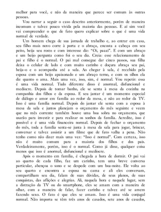 melhor para você, e não da maneira que parece ser comum às outras
pessoas.
Vou narrar a seguir o caso descrito anteriormente, porém de maneira
incomum e talvez pouco vivida pela maioria das pessoas. E aí sim você
vai compreender o que de fato quero explicar sobre o que é uma vida
normal de verdade.
Um homem chega de sua jornada de trabalho e, ao entrar em casa,
seu filho mais novo corre à porta e o abraça, encosta a cabeça em seu
peito, beija seu rosto e com interesse diz: “Oi, paaai”. E com um abraço
e um beijo pergunta como foi o seu dia. Creia: esse relacionamento de
pai e filho é o normal. O pai mal consegue dar cinco passos, sua filha
deixa o celular de lado e com muito carinho e doçura abraça seu pai,
beija-o e o acompanha até a sala. Ao chegar à sala, é recebido pela
esposa com um beijo apaixonado e um abraço terno, e com os olhos ela
diz quanto o ama. Mais uma vez, isso, sim, é normal. Vou repetir: essa
é uma vida normal. Tudo diferente disso é anormal, disfuncional e
medíocre. Depois de tomar banho, ele se senta à mesa da cozinha na
companhia dos filhos e da esposa. E seu jantar é um momento especial
de diálogo e amor em família ao redor da mesa, e não ao redor da TV.
Isso é uma família normal. Depois do jantar ele senta com a esposa à
mesa da sala e juntos planejam o orçamento do mês seguinte e veem
que no mês corrente também houve uma boa sobra no orçamento, que
usarão para investir e para realizar os sonhos da família. Acredite, isso é
possível e é uma vida financeira normal. Depois de fechar o orçamento
do mês, toda a família senta-se junta à mesa da sala para jogar, brincar,
conversar e talvez assistir a um filme que de fato valha a pena. Não
tenho como não dizer mais uma vez: “Isso é normal”. Com certeza, isso
não é muito comum para a maioria dos filhos e dos pais.
Verdadeiramente, porém, isso é o normal. Como já disse, qualquer coisa
menos que isso é anormal, disfuncional e medíocre.
Após o momento em família, é chegada a hora de dormir. O pai vai
ao quarto de cada filho, faz um carinho, tem uma breve conversa
particular, abençoa o sono e se despede com um boa-noite. Ele volta ao
seu quarto e encontra a esposa na cama e ali eles conversam,
compartilham seu dia, falam de suas dúvidas, de seus planos, de suas
conquistas, das aflições e alegrias. Ali, naquela hora e naquele lugar, sem
a distração da TV ou do smartphone, eles se amam com a maneira de
olhar, com a maneira de falar, fazer carinho e talvez até se amem
fazendo sexo. O fato é que eles se amam. Isso é uma vida conjugal
normal. Não importa se têm três anos de casados, sete anos de casados,
 