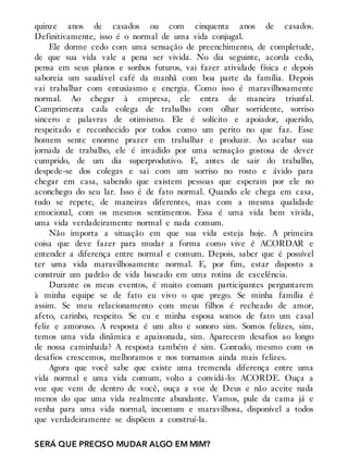 quinze anos de casados ou com cinquenta anos de casados.
Definitivamente, isso é o normal de uma vida conjugal.
Ele dorme cedo com uma sensação de preenchimento, de completude,
de que sua vida vale a pena ser vivida. No dia seguinte, acorda cedo,
pensa em seus planos e sonhos futuros, vai fazer atividade física e depois
saboreia um saudável café da manhã com boa parte da família. Depois
vai trabalhar com entusiasmo e energia. Como isso é maravilhosamente
normal. Ao chegar à empresa, ele entra de maneira triunfal.
Cumprimenta cada colega de trabalho com olhar sorridente, sorriso
sincero e palavras de otimismo. Ele é solícito e apoiador, querido,
respeitado e reconhecido por todos como um perito no que faz. Esse
homem sente enorme prazer em trabalhar e produzir. Ao acabar sua
jornada de trabalho, ele é invadido por uma sensação gostosa de dever
cumprido, de um dia superprodutivo. E, antes de sair do trabalho,
despede-se dos colegas e sai com um sorriso no rosto e ávido para
chegar em casa, sabendo que existem pessoas que esperam por ele no
aconchego do seu lar. Isso é de fato normal. Quando ele chega em casa,
tudo se repete, de maneiras diferentes, mas com a mesma qualidade
emocional, com os mesmos sentimentos. Essa é uma vida bem vivida,
uma vida verdadeiramente normal e nada comum.
Não importa a situação em que sua vida esteja hoje. A primeira
coisa que deve fazer para mudar a forma como vive é ACORDAR e
entender a diferença entre normal e comum. Depois, saber que é possível
ter uma vida maravilhosamente normal. E, por fim, estar disposto a
construir um padrão de vida baseado em uma rotina de excelência.
Durante os meus eventos, é muito comum participantes perguntarem
à minha equipe se de fato eu vivo o que prego. Se minha família é
assim. Se meu relacionamento com meus filhos é recheado de amor,
afeto, carinho, respeito. Se eu e minha esposa somos de fato um casal
feliz e amoroso. A resposta é um alto e sonoro sim. Somos felizes, sim,
temos uma vida dinâmica e apaixonada, sim. Aparecem desafios ao longo
de nossa caminhada? A resposta também é sim. Contudo, mesmo com os
desafios crescemos, melhoramos e nos tornamos ainda mais felizes.
Agora que você sabe que existe uma tremenda diferença entre uma
vida normal e uma vida comum, volto a convidá-lo: ACORDE. Ouça a
voz que vem de dentro de você, ouça a voz de Deus e não aceite nada
menos do que uma vida realmente abundante. Vamos, pule da cama já e
venha para uma vida normal, incomum e maravilhosa, disponível a todos
que verdadeiramente se dispõem a construí-la.
SERÁ QUE PRECISO MUDAR ALGO EM MIM?
 