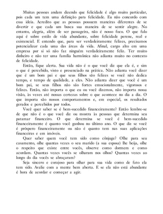 Muitas pessoas andam dizendo que felicidade é algo muito particular,
pois cada um tem uma definição para felicidade. Eu não concordo com
essa ideia. Acredito que as pessoas possuem maneiras diferentes de se
divertir e que cada um busca sua maneira de se sentir alegre. No
entanto, alegria, além de ser passageira, não é nosso foco. O que falo
aqui é sobre estilo de vida abundante, sobre felicidade perene, real e
existencial. E entendo que, para ser verdadeiramente felizes, precisamos
potencializar cada uma das áreas da vida. Afinal, cargo alto em uma
empresa por si só não faz ninguém verdadeiramente feliz. Ter muito
dinheiro e não ter uma família harmônica não adianta muito no contexto
de felicidade.
Então, fique alerta. Sua vida não é o que você diz que ela é, e sim
o que é percebido, visto e presenciado na prática. Não adianta você dizer
que é um bom pai e que seus filhos são felizes se você não dedica
tempo, e tempo de qualidade, a eles. Não adianta dizer que você é um
bom pai, se seus filhos não são fortes emocionalmente, vigorosos e
felizes. Então, não importa o que eu ou você dizemos, não importa nossa
visão, às vezes até nossas certezas sobre o que acontece no dia a dia. O
que importa são nossos comportamentos e, em especial, os resultados
gerados e percebidos por todos.
Você quer saber se é bem-sucedido financeiramente? Então lembre-se
de que não é o que você diz ou mostra às pessoas que determina seu
patamar financeiro. O que determina se você é bem-sucedido
financeiramente é quanto você ganhou no último ano. O que diz se você
é próspero financeiramente ou não é quanto tem nas suas aplicações
financeiras e em imóveis.
Quer saber quem você tem sido como cônjuge? Olhe para seu
casamento, olhe quantas vezes o seu marido (a sua esposa) lhe beija, olhe
o respeito que existe entre vocês, observe como dormem e como
acordam. Quantas vezes vocês se olharam nos olhos? Quantas vezes ao
longo do dia vocês se abraçaram?
Seja sincero e corajoso para olhar para sua vida como de fato ela
tem sido. Avalie com a mente bem aberta. E se ela não está abundante
é hora de acordar e começar a agir.
 