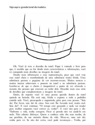 Veja aqui o grande tonel de madeira.
Ok. Você já tem o desenho do tonel. Fique à vontade e livre para
que, à medida que eu for dando mais características e informações, você
vá compondo mais detalhes na imagem do tonel.
Dando mais informação a essa representação, peço que você veja
esse tonel cheio e transbordando de uma substância muito fétida. Uma
substância pastosa e pegajosa de cor marrom-escura. Muitas moscas e
muitos insetos sobrevoam e pousam no tonel e na substância pastosa.
Lembre-se de que o cheiro é insuportável a ponto de ter afastado a
maioria das pessoas que estavam ao redor dele. Desenhe mais essa série
de detalhes que complementam a imagem do tonel.
Então, de repente você vê uma pessoa querida dentro do tonel
apoiada na beirada. Ela está suja, fétida e exposta a toda a podridão
contida nele. Você, preocupado e angustiado, grita para essa pessoa: “Saia
daí. Por favor, saia daí de cima. Isso está lhe fazendo mal, muito mal.
Saia daí”. E você continua: “O tempo está passando e nada vai mudar
para melhor enquanto você estiver aí, venha!”. E você não para e diz:
“Enfrente a vida, tenha coragem. Ficar aí parado não vai ajudá-lo em
nada. Não adianta disfarçar. Quem o conhece sabe dos seus medos, da
sua paralisia, da sua omissão diante da vida. Mexa-se, ouse sair daí,
venha para cá. Se não der certo, você pode recomeçar… Venha, por
 