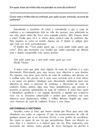 Em quais áreas da minha vida me percebo na zona de conforto?
Como será a minha vida se continuar, por ação ou por omissão, na zona de
conforto?
Entendendo a metáfora do tonel e entendendo o que é zona de
conforto e as consequências dela na vida das pessoas, mas sobretudo na
sua vida, posso então lhe fazer meu segundo convite: AJA. Vamos, deixe
o tonel. Venha para cá e se afaste dessa terrível zona de conforto. Aja.
Não importa se certo ou errado. Apenas aja. E depois se aplique para
agir cada vez mais acertadamente.
O bordão diz: “Tem poder quem age, e mais poder ainda quem age
certo”. Peço que memorize esse bordão que venho repetindo nos últimos
anos e depois compartilhe com outras pessoas.
Tem poder quem age, e mais poder ainda quem age certo.
(Paulo Vieira)
A única coisa que pode tirar alguém da zona de conforto é a ação
direcionada. Direcionada para suas metas, seus objetivos e seus desejos.
No entanto, veja bem: para tirá-lo da zona de conforto, não precisa ser
a melhor ação, não precisa ser a ação mais acertada nem a mais eficaz
a ser posta em prática. Qualquer ação direcionada sutilmente para seus
objetivos já inicia o processo de mudança e libertação da zona de
conforto. Existe, porém, algo, uma força paquidérmica, que sustenta e
mantém as pessoas aprisionadas na zona de conforto. E nosso foco agora
é identificar, qualificar e em seguida destruí-la, e quando isso acontecer
você vai se encontrar sobrevoando e pronto para aterrissar nos seus
objetivos mais importantes, milhas e milhas distante daquilo que antes
você chamava de zona de conforto. Vamos a essa força.
HISTORINHAS E HISTÓRIAS
Acredito, como já falei, que fomos criados por Deus para uma vida
abundante em todos os aspectos. E que os acontecimentos da vida de
qualquer pessoa, por si só, deveriam levá-la a esse padrão de excelência.
São como as águas de um rio que naturalmente fluem em direção ao
mar. Essa é a natureza e o normal para um rio. Para represá-lo, será
necessário um esforço muito grande de fazer barragens ou desviar o
 