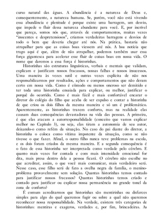 curso natural das águas. A abundância é a natureza de Deus e,
consequentemente, a natureza humana. Se, porém, você não está vivendo
essa abundância e plenitude é porque existe uma barragem, um desvio,
que impede o fluir dessa natureza abundante para você. E, por incrível
que pareça, somos nós que, através de comportamentos, muitas vezes
“inocentes e despretensiosos”, criamos verdadeiras barragens e desvios de
todo o bem que deveria chegar até nós. Na prática, bastaria não
atrapalhar para que as coisas boas viessem até nós. A boa notícia que
trago aqui é que, além de não atrapalhar, podemos também usar essa
força gigantesca para acelerar esse fluir de coisas boas em nossa vida. O
nome que daremos a essa força é historinhas.
Historinhas são estruturas linguísticas, verbais e mentais que validam,
explicam e justificam nossos fracassos, nossas falhas e nossos insucessos.
Uma maneira às vezes sutil e outras vezes explícita de não nos
responsabilizarmos por resultados, ações e comportamentos que não deram
certo em nossa vida. Como é cômodo ou menos oneroso ser demitido e
ter toda uma historinha ensaiada para explicar, ou melhor, justificar o
porquê do ocorrido. Como é mais fácil e mais confortável encarar o
diretor do colégio do filho que acaba de ser expulso e contar a historinha
de que criou os dois filhos da mesma maneira e só um é problemático.
Aparentemente, as historinhas trazem conforto, mas na realidade elas
causam duas consequências devastadoras na vida das pessoas. A primeira,
é que elas atacam a autorresponsabilidade (conceito que vamos explicar
melhor no Capítulo 3), ou seja, elas tiram a autonomia de seu autor,
deixando-o como refém da situação. No caso do pai diante do diretor, a
historinha o coloca como vítima impotente da situação, como se não
tivesse o que fazer. Afinal, o outro filho nunca teve problemas na escola,
e os dois foram criados da mesma maneira. E a segunda consequência é
o fato de essa historinha ser interpretada como verdade pelo cérebro. E
quanto mais vezes for contada e com mais intensidade emocional for
dita, mais presa dentro dela a pessoa ficará. O cérebro não escolhe no
que acreditar, assim, o que você mais comunicar, mais verdadeiro será.
Nesse caso, esse filho será de fato a ovelha negra da família, o menino-
problema provavelmente sem solução. Quantas historinhas temos contado
para justificar nossos fracassos? Quantas historinhas temos criado e
contado para justificar ou explicar nossa permanência no grande tonel da
zona de conforto?
É comum acreditarmos que historinhas são mentirinhas ou disfarces
simples para algo do qual queremos fugir ou sobre a qual não queremos
reconhecer nossa responsabilidade. Na verdade, existem três categorias de
historinhas: mentiras e exageros, verdades e, por fim, brincadeiras. As
 
