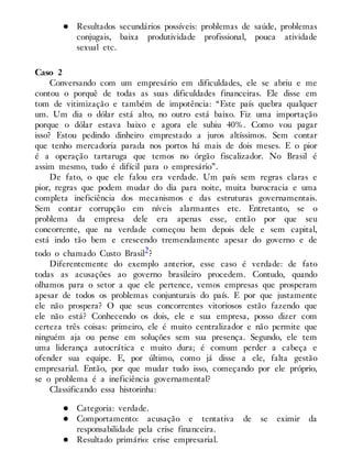 Resultados secundários possíveis: problemas de saúde, problemas
conjugais, baixa produtividade profissional, pouca atividade
sexual etc.
Caso 2
Conversando com um empresário em dificuldades, ele se abriu e me
contou o porquê de todas as suas dificuldades financeiras. Ele disse em
tom de vitimização e também de impotência: “Este país quebra qualquer
um. Um dia o dólar está alto, no outro está baixo. Fiz uma importação
porque o dólar estava baixo e agora ele subiu 40%. Como vou pagar
isso? Estou pedindo dinheiro emprestado a juros altíssimos. Sem contar
que tenho mercadoria parada nos portos há mais de dois meses. E o pior
é a operação tartaruga que temos no órgão fiscalizador. No Brasil é
assim mesmo, tudo é difícil para o empresário”.
De fato, o que ele falou era verdade. Um país sem regras claras e
pior, regras que podem mudar do dia para noite, muita burocracia e uma
completa ineficiência dos mecanismos e das estruturas governamentais.
Sem contar corrupção em níveis alarmantes etc. Entretanto, se o
problema da empresa dele era apenas esse, então por que seu
concorrente, que na verdade começou bem depois dele e sem capital,
está indo tão bem e crescendo tremendamente apesar do governo e de
todo o chamado Custo Brasil2?
Diferentemente do exemplo anterior, esse caso é verdade: de fato
todas as acusações ao governo brasileiro procedem. Contudo, quando
olhamos para o setor a que ele pertence, vemos empresas que prosperam
apesar de todos os problemas conjunturais do país. E por que justamente
ele não prospera? O que seus concorrentes vitoriosos estão fazendo que
ele não está? Conhecendo os dois, ele e sua empresa, posso dizer com
certeza três coisas: primeiro, ele é muito centralizador e não permite que
ninguém aja ou pense em soluções sem sua presença. Segundo, ele tem
uma liderança autocrática e muito dura; é comum perder a cabeça e
ofender sua equipe. E, por último, como já disse a ele, falta gestão
empresarial. Então, por que mudar tudo isso, começando por ele próprio,
se o problema é a ineficiência governamental?
Classificando essa historinha:
Categoria: verdade.
Comportamento: acusação e tentativa de se eximir da
responsabilidade pela crise financeira.
Resultado primário: crise empresarial.
 